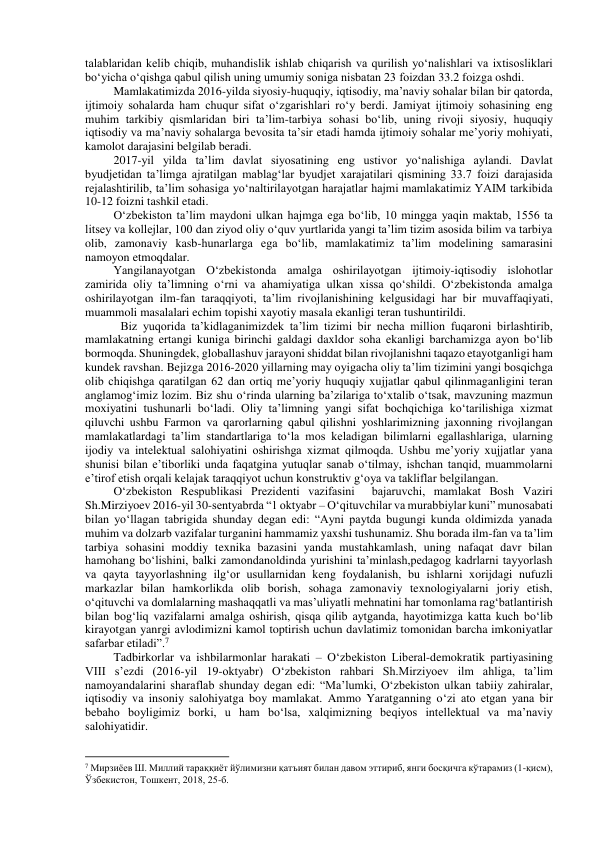 talablaridan kelib chiqib, muhandislik ishlab chiqarish va qurilish yo‘nalishlari va ixtisosliklari 
bo‘yicha o‘qishga qabul qilish uning umumiy soniga nisbatan 23 foizdan 33.2 foizga oshdi. 
Mamlakatimizda 2016-yilda siyosiy-huquqiy, iqtisodiy, ma’naviy sohalar bilan bir qatorda, 
ijtimoiy sohalarda ham chuqur sifat o‘zgarishlari ro‘y berdi. Jamiyat ijtimoiy sohasining eng 
muhim tarkibiy qismlaridan biri ta’lim-tarbiya sohasi bo‘lib, uning rivoji siyosiy, huquqiy 
iqtisodiy va ma’naviy sohalarga bevosita ta’sir etadi hamda ijtimoiy sohalar me’yoriy mohiyati, 
kamolot darajasini belgilab beradi. 
2017-yil yilda ta’lim davlat siyosatining eng ustivor yo‘nalishiga aylandi. Davlat 
byudjetidan ta’limga ajratilgan mablag‘lar byudjet xarajatilari qismining 33.7 foizi darajasida 
rejalashtirilib, ta’lim sohasiga yo‘naltirilayotgan harajatlar hajmi mamlakatimiz YAIM tarkibida 
10-12 foizni tashkil etadi. 
O‘zbekiston ta’lim maydoni ulkan hajmga ega bo‘lib, 10 mingga yaqin maktab, 1556 ta 
litsey va kollejlar, 100 dan ziyod oliy o‘quv yurtlarida yangi ta’lim tizim asosida bilim va tarbiya 
olib, zamonaviy kasb-hunarlarga ega bo‘lib, mamlakatimiz ta’lim modelining samarasini 
namoyon etmoqdalar.  
Yangilanayotgan O‘zbekistonda amalga oshirilayotgan ijtimoiy-iqtisodiy islohotlar 
zamirida oliy ta’limning o‘rni va ahamiyatiga ulkan xissa qo‘shildi. O‘zbekistonda amalga 
oshirilayotgan ilm-fan taraqqiyoti, ta’lim rivojlanishining kelgusidagi har bir muvaffaqiyati, 
muammoli masalalari echim topishi xayotiy masala ekanligi teran tushuntirildi.  
  Biz yuqorida ta’kidlaganimizdek ta’lim tizimi bir necha million fuqaroni birlashtirib, 
mamlakatning ertangi kuniga birinchi galdagi daxldor soha ekanligi barchamizga ayon bo‘lib 
bormoqda. Shuningdek, globallashuv jarayoni shiddat bilan rivojlanishni taqazo etayotganligi ham 
kundek ravshan. Bejizga 2016-2020 yillarning may oyigacha oliy ta’lim tizimini yangi bosqichga 
olib chiqishga qaratilgan 62 dan ortiq me’yoriy huquqiy xujjatlar qabul qilinmaganligini teran 
anglamog‘imiz lozim. Biz shu o‘rinda ularning ba’zilariga to‘xtalib o‘tsak, mavzuning mazmun 
moxiyatini tushunarli bo‘ladi. Oliy ta’limning yangi sifat bochqichiga ko‘tarilishiga xizmat 
qiluvchi ushbu Farmon va qarorlarning qabul qilishni yoshlarimizning jaxonning rivojlangan 
mamlakatlardagi ta’lim standartlariga to‘la mos keladigan bilimlarni egallashlariga, ularning 
ijodiy va intelektual salohiyatini oshirishga xizmat qilmoqda. Ushbu me’yoriy xujjatlar yana 
shunisi bilan e’tiborliki unda faqatgina yutuqlar sanab o‘tilmay, ishchan tanqid, muammolarni 
e’tirof etish orqali kelajak taraqqiyot uchun konstruktiv g‘oya va takliflar belgilangan. 
O‘zbekiston Respublikasi Prezidenti vazifasini  bajaruvchi, mamlakat Bosh Vaziri 
Sh.Mirziyoev 2016-yil 30-sentyabrda “1 oktyabr – O‘qituvchilar va murabbiylar kuni” munosabati 
bilan yo‘llagan tabrigida shunday degan edi: “Ayni paytda bugungi kunda oldimizda yanada 
muhim va dolzarb vazifalar turganini hammamiz yaxshi tushunamiz. Shu borada ilm-fan va ta’lim 
tarbiya sohasini moddiy texnika bazasini yanda mustahkamlash, uning nafaqat davr bilan 
hamohang bo‘lishini, balki zamondanoldinda yurishini ta’minlash,pedagog kadrlarni tayyorlash 
va qayta tayyorlashning ilg‘or usullarnidan keng foydalanish, bu ishlarni xorijdagi nufuzli 
markazlar bilan hamkorlikda olib borish, sohaga zamonaviy texnologiyalarni joriy etish, 
o‘qituvchi va domlalarning mashaqqatli va mas’uliyatli mehnatini har tomonlama rag‘batlantirish 
bilan bog‘liq vazifalarni amalga oshirish, qisqa qilib aytganda, hayotimizga katta kuch bo‘lib 
kirayotgan yanrgi avlodimizni kamol toptirish uchun davlatimiz tomonidan barcha imkoniyatlar 
safarbar etiladi”.7 
Tadbirkorlar va ishbilarmonlar harakati – O‘zbekiston Liberal-demokratik partiyasining 
VIII s’ezdi (2016-yil 19-oktyabr) O‘zbekiston rahbari Sh.Mirziyoev ilm ahliga, ta’lim 
namoyandalarini sharaflab shunday degan edi: “Ma’lumki, O‘zbekiston ulkan tabiiy zahiralar, 
iqtisodiy va insoniy salohiyatga boy mamlakat. Ammo Yaratganning o‘zi ato etgan yana bir 
bebaho boyligimiz borki, u ham bo‘lsa, xalqimizning beqiyos intellektual va ma’naviy 
salohiyatidir. 
                                                           
7 Мирзиёев Ш. Миллий тараққиёт йўлимизни қатъият билан давом эттириб, янги босқичга кўтарамиз (1-қисм), 
Ўзбекистон, Тошкент, 2018, 25-б. 
