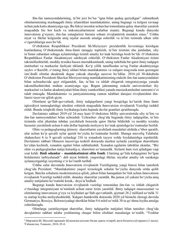 Ilm-fan namoyondalarining, ta’bir joiz bo‘lsa “igna bilan quduq qaziydigan” zahmatkash 
olimlarimizning mashaqqatli ilmiy izlanishlari mamlakatimiz, uning bugungi va kelgusi ravnaqi 
uchun juda katta ahamiyatga ega. Bu fidoyi insonlar uchun har tomonlama qulay sharoitlar yaratish 
maqsadida biz bor kuch va imkoniyatlarimizni safarbar etamiz. Bugungi kunda dunyoda 
innovatsion g‘oyasiz, ilm-fan yutuqlarisiz bironta sohani rivojlantirish mumkin emas.8 Ushbu 
niyat va fikrlar kelgusida aniq rejalar asosida amalga oshirildi va ta’lim tizimida ulkan sifat 
o‘zgarishlariga asos bo‘ldi. 
O‘zbekiston Respublikasi Prezidenti Sh.Miziyoyev prezidentlik lavozimiga kirishgan 
kunlardanoq O‘zbekistonda ilmu-fanni taraqqiy toptirish, ta’lim tizimini shu jumladan, oliy 
ta’limni zabardast sohaga aylantirishga tizimli amaliy ko‘mak berishga bosh bo‘ldi. O‘zbekiston 
Respublikasi Fanlar Akademiyasi salohiyati oshirildi. O‘zbekiston Fanlar Akademiyasi tizimi 
takomillashtirildi, moddiy texnika bazasi mustahkamlandi, uning tarkibida bir qator ilmiy tadqiqot 
institutlari va markazlar faoliyati tiklandi. Ko‘p yillik tanaffusdan so‘ng Fanlar akadmiyasiga 
saylov o‘tkazilib, o‘zining ilmiy ishlari bilan mamlakatimiz va xalqaro miqyosda nom qozongan 
iste’dodli olimlar akademik degan yuksak sharafga sazovor bo‘ldilar. 2016-yil 30-dekabrda 
O‘zbekiston Prezidenti Shavkat Mirziyoevning mamlakatimizning etakchi ilm-fan namoyondalari 
bilan uchrashuvida qayt etilganidek, fan, ta’lim va ishlab chiqarish integratsiyasiga yanada 
takomillashtirishni muhim axamiyatga ega. Bugun jahonnning etakchi universitetlari iliy 
markazlari va fanlar akademiyalari bilan ilmiy xamkorlikni yanada mustaxkamlashni zamonni o‘zi 
talab etmoqda. Mamlakatimiz va jamiyatimizning zamon talablari darajasi rivojlanishini ilm-
fansiz tasavvur qilish qiyin.  
Olimlarni qo‘llab-quvvatlash, ilmiy tadqiqotlarni yangi bosqichga ko‘tarish ilmu fanni 
iqtisodiyot tarmoqlaridagi ulushini oshirish maqsadida Innovatsion rivojlanish Vazirligi tashkil 
etildi. Bunda istiqbolli ilmiy loyihalarga katta hajmda davlat grantlari ajratilmoqda.  
Davlatimiz rahbari 2019-yil 24-may kuni O‘zbekiston Milliy universitetida oliy ta’lim va 
ilm-fan namoyondalari bilan uchrashdi. Uchrashuv chog‘ida bugunda ilmiy tadqiqotlar, ta’lim 
tizimida sifat jihatidan tubdan yaxshilash borasida qator fikrlar bildirildi va moddiy texnika 
bazasini yaxshilash uchun 6 mln dollar hajmida moliyaviy ko‘mak ajratishga ko‘rsatmalar berildi. 
Olim va pedagoglarning ijtimoiy  sharoitlarini yaxshilash masalalari alohida e’tibor qaratib, 
ular uchun ko‘p qavatli uylar qurish bo‘yicha ko‘rsatmalar berildi. Shunga muvofiq Talabalar 
shaharchasi 6 ta 9 qavatli uylardagi 216 ta xonadosh tayyor xolda foydalanishga topshirildi. 
Davlatimiz rahbari Olmazor massiviga tashrifi doirasida mazkur uylarda yaratilgan sharoitlarni 
ko‘zdan kechirdi, xonadon egalari bilan suhbatlashdi. Xonadon egalarini tabriklar ekanlar, “Biz 
olim va pedagoglardan natija kutardig-u, sharoitini so‘ramasdik. Sizlarni ham rozi qiladigan vaqt 
soat keldi. Ilmli odamlar – mamlakatimizni oltin fondi. Ularning qo‘lida kelajagimiz bo‘lgan 
bolalarimiz tarbiyalanadi”- deb niyat bildirdi. yuqoridagi fikrlar, niyatlar amaliy ish xarakatga 
aylanayotganligi xayotning o‘zi ko‘rsatib turibdi. 
Ushbu safar davomida Innovatsion rivojlanish Vazirligining yangi binosi bilan tanishish 
chog‘ida Prezident: “Mamlakatimiz yuqori texnologik sohalar bo‘yicha dunyoda ortda qolib 
ketgan. Barcha sohalarni modernizatsiya qilish, jahon bilan hamqadam bo‘lish uchun Innovatsion 
rivojlanish Vazirligi tashkil etilib, shunday sharoitlar yaratdik. Bu jamoa yil yakuni bo‘yicha aniq 
amaliy natijalarni ko‘rsatishi kerak,- deya ta’kidladi. 
Bugungi kunda Innovatsion rivojlanish vazirligi tomonidan ilm-fan va ishlab chiqarish 
o‘rtasidagi integratsiyani ta’minlash uchun zarur tizim yaratildi. Ilmiy tadqiqot muassasalari va 
olimlarning innovatsion g‘oya va loyihalari qo‘llab-quvvatlanib, qiymati 28.2 milliard so‘mlik 31 
ta startap loyiha moliyalashtirildi. Xalqaro hamkorlik doirasida 2020-yil birinchi choragi davrida 
Germaniya, Rossiya, Belorusiyadagi sheriklar bilan 9.6 mlrd so‘mlik 38 ta qo‘shma loyiha amalga 
oshirilmoqda. 
Olimlarga yaratilayotgan sharoitlar, ilmiy tadqiqotlar natijalari bilan tanishuv chog‘ida 
davqlatimiz rahbari talaba yoshlarning chuqur bilim olishlari masalasiga to‘xtalib, “Yoshlar 
                                                           
8 Мирзиёев Ш. Миллий тараққиёт йўлимизни қатъият билан давом эттириб, янги босқичга кўтарамиз (1-қисм), 
Ўзбекистон, Тошкент, 2018, 85-б. 
