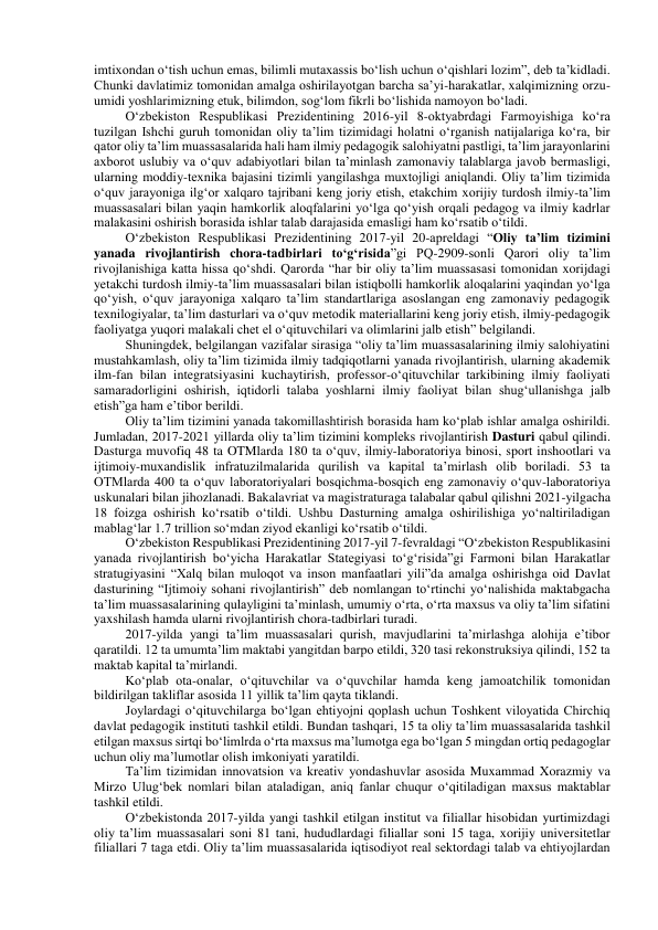 imtixondan o‘tish uchun emas, bilimli mutaxassis bo‘lish uchun o‘qishlari lozim”, deb ta’kidladi. 
Chunki davlatimiz tomonidan amalga oshirilayotgan barcha sa’yi-harakatlar, xalqimizning orzu-
umidi yoshlarimizning etuk, bilimdon, sog‘lom fikrli bo‘lishida namoyon bo‘ladi. 
O‘zbekiston Respublikasi Prezidentining 2016-yil 8-oktyabrdagi Farmoyishiga ko‘ra 
tuzilgan Ishchi guruh tomonidan oliy ta’lim tizimidagi holatni o‘rganish natijalariga ko‘ra, bir 
qator oliy ta’lim muassasalarida hali ham ilmiy pedagogik salohiyatni pastligi, ta’lim jarayonlarini 
axborot uslubiy va o‘quv adabiyotlari bilan ta’minlash zamonaviy talablarga javob bermasligi, 
ularning moddiy-texnika bajasini tizimli yangilashga muxtojligi aniqlandi. Oliy ta’lim tizimida 
o‘quv jarayoniga ilg‘or xalqaro tajribani keng joriy etish, etakchim xorijiy turdosh ilmiy-ta’lim 
muassasalari bilan yaqin hamkorlik aloqfalarini yo‘lga qo‘yish orqali pedagog va ilmiy kadrlar 
malakasini oshirish borasida ishlar talab darajasida emasligi ham ko‘rsatib o‘tildi. 
O‘zbekiston Respublikasi Prezidentining 2017-yil 20-apreldagi “Oliy ta’lim tizimini 
yanada rivojlantirish chora-tadbirlari to‘g‘risida”gi PQ-2909-sonli Qarori oliy ta’lim 
rivojlanishiga katta hissa qo‘shdi. Qarorda “har bir oliy ta’lim muassasasi tomonidan xorijdagi 
yetakchi turdosh ilmiy-ta’lim muassasalari bilan istiqbolli hamkorlik aloqalarini yaqindan yo‘lga 
qo‘yish, o‘quv jarayoniga xalqaro ta’lim standartlariga asoslangan eng zamonaviy pedagogik 
texnilogiyalar, ta’lim dasturlari va o‘quv metodik materiallarini keng joriy etish, ilmiy-pedagogik 
faoliyatga yuqori malakali chet el o‘qituvchilari va olimlarini jalb etish” belgilandi. 
Shuningdek, belgilangan vazifalar sirasiga “oliy ta’lim muassasalarining ilmiy salohiyatini 
mustahkamlash, oliy ta’lim tizimida ilmiy tadqiqotlarni yanada rivojlantirish, ularning akademik 
ilm-fan bilan integratsiyasini kuchaytirish, professor-o‘qituvchilar tarkibining ilmiy faoliyati 
samaradorligini oshirish, iqtidorli talaba yoshlarni ilmiy faoliyat bilan shug‘ullanishga jalb 
etish”ga ham e’tibor berildi. 
Oliy ta’lim tizimini yanada takomillashtirish borasida ham ko‘plab ishlar amalga oshirildi. 
Jumladan, 2017-2021 yillarda oliy ta’lim tizimini kompleks rivojlantirish Dasturi qabul qilindi. 
Dasturga muvofiq 48 ta OTMlarda 180 ta o‘quv, ilmiy-laboratoriya binosi, sport inshootlari va 
ijtimoiy-muxandislik infratuzilmalarida qurilish va kapital ta’mirlash olib boriladi. 53 ta 
OTMlarda 400 ta o‘quv laboratoriyalari bosqichma-bosqich eng zamonaviy o‘quv-laboratoriya 
uskunalari bilan jihozlanadi. Bakalavriat va magistraturaga talabalar qabul qilishni 2021-yilgacha 
18 foizga oshirish ko‘rsatib o‘tildi. Ushbu Dasturning amalga oshirilishiga yo‘naltiriladigan 
mablag‘lar 1.7 trillion so‘mdan ziyod ekanligi ko‘rsatib o‘tildi. 
O‘zbekiston Respublikasi Prezidentining 2017-yil 7-fevraldagi “O‘zbekiston Respublikasini 
yanada rivojlantirish bo‘yicha Harakatlar Stategiyasi to‘g‘risida”gi Farmoni bilan Harakatlar 
stratugiyasini “Xalq bilan muloqot va inson manfaatlari yili”da amalga oshirishga oid Davlat 
dasturining “Ijtimoiy sohani rivojlantirish” deb nomlangan to‘rtinchi yo‘nalishida maktabgacha 
ta’lim muassasalarining qulayligini ta’minlash, umumiy o‘rta, o‘rta maxsus va oliy ta’lim sifatini 
yaxshilash hamda ularni rivojlantirish chora-tadbirlari turadi. 
2017-yilda yangi ta’lim muassasalari qurish, mavjudlarini ta’mirlashga alohija e’tibor 
qaratildi. 12 ta umumta’lim maktabi yangitdan barpo etildi, 320 tasi rekonstruksiya qilindi, 152 ta 
maktab kapital ta’mirlandi. 
Ko‘plab ota-onalar, o‘qituvchilar va o‘quvchilar hamda keng jamoatchilik tomonidan 
bildirilgan takliflar asosida 11 yillik ta’lim qayta tiklandi. 
Joylardagi o‘qituvchilarga bo‘lgan ehtiyojni qoplash uchun Toshkent viloyatida Chirchiq 
davlat pedagogik instituti tashkil etildi. Bundan tashqari, 15 ta oliy ta’lim muassasalarida tashkil 
etilgan maxsus sirtqi bo‘limlrda o‘rta maxsus ma’lumotga ega bo‘lgan 5 mingdan ortiq pedagoglar 
uchun oliy ma’lumotlar olish imkoniyati yaratildi. 
Ta’lim tizimidan innovatsion va kreativ yondashuvlar asosida Muxammad Xorazmiy va 
Mirzo Ulug‘bek nomlari bilan ataladigan, aniq fanlar chuqur o‘qitiladigan maxsus maktablar 
tashkil etildi. 
O‘zbekistonda 2017-yilda yangi tashkil etilgan institut va filiallar hisobidan yurtimizdagi 
oliy ta’lim muassasalari soni 81 tani, hududlardagi filiallar soni 15 taga, xorijiy universitetlar 
filiallari 7 taga etdi. Oliy ta’lim muassasalarida iqtisodiyot real sektordagi talab va ehtiyojlardan 
