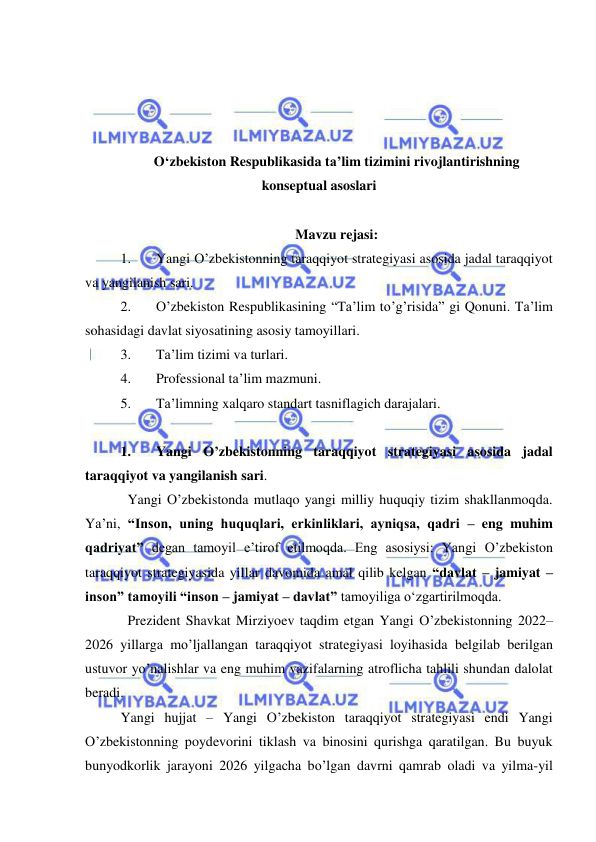  
 
 
 
 
 
O‘zbekiston Respublikasida ta’lim tizimini rivojlantirishning 
konseptual asoslari 
 
Mavzu rejasi: 
1. 
Yangi O’zbekistonning taraqqiyot strategiyasi asosida jadal taraqqiyot 
va yangilanish sari. 
2. 
O’zbekiston Respublikasining “Ta’lim to’g’risida” gi Qonuni. Ta’lim 
sohasidagi davlat siyosatining asosiy tamoyillari. 
3. 
Ta’lim tizimi va turlari. 
4. 
Professional ta’lim mazmuni. 
5. 
Ta’limning xalqaro standart tasniflagich darajalari.  
 
1. 
Yangi O’zbekistonning taraqqiyot strategiyasi asosida jadal 
taraqqiyot va yangilanish sari.  
  Yangi O’zbekistonda mutlaqo yangi milliy huquqiy tizim shakllanmoqda. 
Ya’ni, “Inson, uning huquqlari, erkinliklari, ayniqsa, qadri – eng muhim 
qadriyat” degan tamoyil e’tirof etilmoqda. Eng asosiysi: Yangi O’zbekiston 
taraqqiyot strategiyasida yillar davomida amal qilib kelgan “davlat – jamiyat – 
inson” tamoyili “inson – jamiyat – davlat” tamoyiliga o‘zgartirilmoqda.  
  Prezident Shavkat Mirziyoev taqdim etgan Yangi O’zbekistonning 2022–
2026 yillarga mo’ljallangan taraqqiyot strategiyasi loyihasida belgilab berilgan 
ustuvor yo’nalishlar va eng muhim vazifalarning atroflicha tahlili shundan dalolat 
beradi. 
Yangi hujjat – Yangi O’zbekiston taraqqiyot strategiyasi endi Yangi 
O’zbekistonning poydevorini tiklash va binosini qurishga qaratilgan. Bu buyuk 
bunyodkorlik jarayoni 2026 yilgacha bo’lgan davrni qamrab oladi va yilma-yil 
