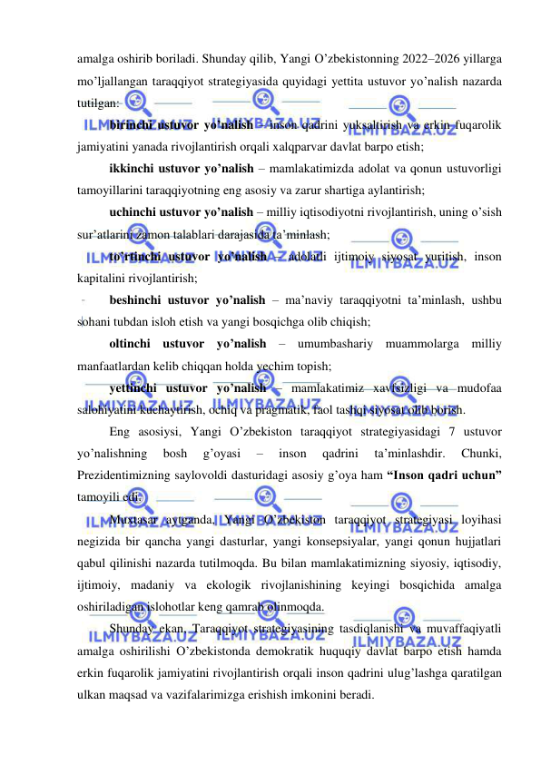  
 
amalga oshirib boriladi. Shunday qilib, Yangi O’zbekistonning 2022–2026 yillarga 
mo’ljallangan taraqqiyot strategiyasida quyidagi yettita ustuvor yo’nalish nazarda 
tutilgan:  
birinchi ustuvor yo’nalish – inson qadrini yuksaltirish va erkin fuqarolik 
jamiyatini yanada rivojlantirish orqali xalqparvar davlat barpo etish; 
ikkinchi ustuvor yo’nalish – mamlakatimizda adolat va qonun ustuvorligi 
tamoyillarini taraqqiyotning eng asosiy va zarur shartiga aylantirish; 
uchinchi ustuvor yo’nalish – milliy iqtisodiyotni rivojlantirish, uning o’sish 
sur’atlarini zamon talablari darajasida ta’minlash; 
to’rtinchi ustuvor yo’nalish – adolatli ijtimoiy siyosat yuritish, inson 
kapitalini rivojlantirish;  
beshinchi ustuvor yo’nalish – ma’naviy taraqqiyotni ta’minlash, ushbu 
sohani tubdan isloh etish va yangi bosqichga olib chiqish; 
oltinchi ustuvor yo’nalish – umumbashariy muammolarga milliy 
manfaatlardan kelib chiqqan holda yechim topish; 
yettinchi ustuvor yo’nalish – mamlakatimiz xavfsizligi va mudofaa 
salohiyatini kuchaytirish, ochiq va pragmatik, faol tashqi siyosat olib borish.  
Eng asosiysi, Yangi O’zbekiston taraqqiyot strategiyasidagi 7 ustuvor 
yo’nalishning 
bosh 
g’oyasi 
– 
inson 
qadrini 
ta’minlashdir. 
Chunki, 
Prezidentimizning saylovoldi dasturidagi asosiy g’oya ham “Inson qadri uchun” 
tamoyili edi. 
Muxtasar aytganda, Yangi O’zbekiston taraqqiyot strategiyasi loyihasi 
negizida bir qancha yangi dasturlar, yangi konsepsiyalar, yangi qonun hujjatlari 
qabul qilinishi nazarda tutilmoqda. Bu bilan mamlakatimizning siyosiy, iqtisodiy, 
ijtimoiy, madaniy va ekologik rivojlanishining keyingi bosqichida amalga 
oshiriladigan islohotlar keng qamrab olinmoqda. 
Shunday ekan, Taraqqiyot strategiyasining tasdiqlanishi va muvaffaqiyatli 
amalga oshirilishi O’zbekistonda demokratik huquqiy davlat barpo etish hamda 
erkin fuqarolik jamiyatini rivojlantirish orqali inson qadrini ulug’lashga qaratilgan 
ulkan maqsad va vazifalarimizga erishish imkonini beradi.  
