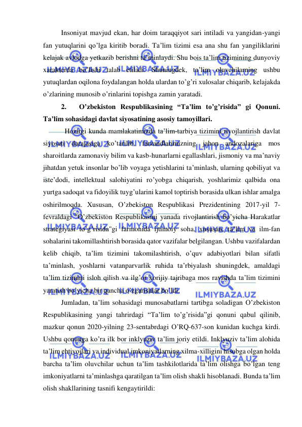  
 
Insoniyat mavjud ekan, har doim taraqqiyot sari intiladi va yangidan-yangi 
fan yutuqlarini qo’lga kiritib boradi. Ta’lim tizimi esa ana shu fan yangiliklarini 
kelajak avlodga yetkazib berishni ta’minlaydi. Shu bois ta’lim tizimining dunyoviy 
xarakterda bo’lishi talab etiladi. Shuningdek, ta’lim oluvchilarning ushbu 
yutuqlardan oqilona foydalangan holda ulardan to’g’ri xulosalar chiqarib, kelajakda 
o’zlarining munosib o’rinlarini topishga zamin yaratadi. 
2. 
O’zbekiston Respublikasining “Ta’lim to’g’risida” gi Qonuni. 
Ta’lim sohasidagi davlat siyosatining asosiy tamoyillari.  
  Hozirgi kunda mamlakatimizda ta’lim-tarbiya tizimini rivojlantirish davlat 
siyosati darajasiga ko’tarilib, farzandlarimizning jahon andozalariga mos 
sharoitlarda zamonaviy bilim va kasb-hunarlarni egallashlari, jismoniy va ma’naviy 
jihatdan yetuk insonlar bo’lib voyaga yetishlarini ta’minlash, ularning qobiliyat va 
iste’dodi, intellektual salohiyatini ro’yobga chiqarish, yoshlarimiz qalbida ona 
yurtga sadoqat va fidoyilik tuyg’ularini kamol toptirish borasida ulkan ishlar amalga 
oshirilmoqda. Xususan, O’zbekiston Respublikasi Prezidentining 2017-yil 7-
fevraldagi "O’zbekiston Respublikasini yanada rivojlantirish bo’yicha Harakatlar 
strategiyasi to’g’risida"gi farmonida ijtimoiy soha, xususan, ta’lim va ilm-fan 
sohalarini takomillashtirish borasida qator vazifalar belgilangan. Ushbu vazifalardan 
kelib chiqib, ta’lim tizimini takomilashtirish, o’quv adabiyotlari bilan sifatli 
ta’minlash, yoshlarni vatanparvarlik ruhida ta’rbiyalash shuningdek, amaldagi 
ta’lim tizimini isloh qilish va ilg’or xorijiy tajribaga mos ravishda ta’lim tizimini 
yaratish bo’yicha bir qancha o’zgarishlar bo’ldi. 
Jumladan, ta’lim sohasidagi munosabatlarni tartibga soladigan O’zbekiston 
Respublikasining yangi tahrirdagi “Ta’lim to’g’risida”gi qonuni qabul qilinib, 
mazkur qonun 2020-yilning 23-sentabrdagi O’RQ-637-son kunidan kuchga kirdi. 
Ushbu qonunga ko’ra ilk bor inklyuziv ta’lim joriy etildi. Inklyuziv ta’lim alohida 
ta’lim ehtiyojlari va individual imkoniyatlarning xilma-xilligini hisobga olgan holda 
barcha ta’lim oluvchilar uchun ta’lim tashkilotlarida ta’lim olishga bo’lgan teng 
imkoniyatlarni ta’minlashga qaratilgan ta’lim olish shakli hisoblanadi. Bunda ta’lim 
olish shakllarining tasnifi kengaytirildi: 
