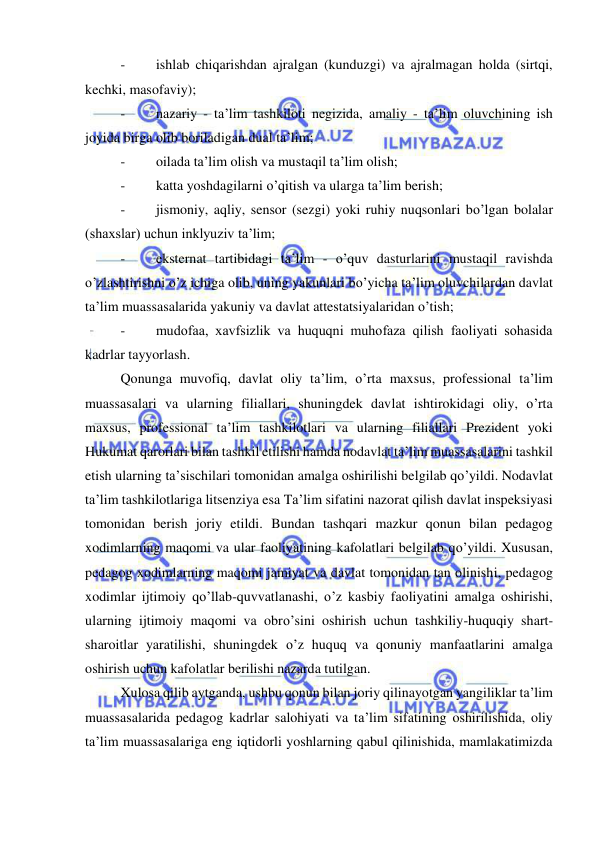  
 
- 
ishlab chiqarishdan ajralgan (kunduzgi) va ajralmagan holda (sirtqi, 
kechki, masofaviy); 
- 
nazariy - ta’lim tashkiloti negizida, amaliy - ta’lim oluvchining ish 
joyida birga olib boriladigan dual ta’lim; 
- 
oilada ta’lim olish va mustaqil ta’lim olish; 
- 
katta yoshdagilarni o’qitish va ularga ta’lim berish; 
- 
jismoniy, aqliy, sensor (sezgi) yoki ruhiy nuqsonlari bo’lgan bolalar 
(shaхslar) uchun inklyuziv ta’lim; 
- 
eksternat tartibidagi ta’lim - o’quv dasturlarini mustaqil ravishda 
o’zlashtirishni o’z ichiga olib, uning yakunlari bo’yicha ta’lim oluvchilardan davlat 
ta’lim muassasalarida yakuniy va davlat attestatsiyalaridan o’tish; 
- 
mudofaa, хavfsizlik va huquqni muhofaza qilish faoliyati sohasida 
kadrlar tayyorlash.  
Qonunga muvofiq, davlat oliy ta’lim, o’rta maxsus, professional ta’lim 
muassasalari va ularning filiallari, shuningdek davlat ishtirokidagi oliy, o’rta 
maxsus, professional ta’lim tashkilotlari va ularning filiallari Prezident yoki 
Hukumat qarorlari bilan tashkil etilishi hamda nodavlat ta’lim muassasalarini tashkil 
etish ularning ta’sischilari tomonidan amalga oshirilishi belgilab qo’yildi. Nodavlat 
ta’lim tashkilotlariga litsenziya esa Ta’lim sifatini nazorat qilish davlat inspeksiyasi 
tomonidan berish joriy etildi. Bundan tashqari mazkur qonun bilan pedagog 
xodimlarning maqomi va ular faoliyatining kafolatlari belgilab qo’yildi. Xususan, 
pedagog xodimlarning maqomi jamiyat va davlat tomonidan tan olinishi, pedagog 
xodimlar ijtimoiy qo’llab-quvvatlanashi, o’z kasbiy faoliyatini amalga oshirishi, 
ularning ijtimoiy maqomi va obro’sini oshirish uchun tashkiliy-huquqiy shart-
sharoitlar yaratilishi, shuningdek o’z huquq va qonuniy manfaatlarini amalga 
oshirish uchun kafolatlar berilishi nazarda tutilgan.  
Xulosa qilib aytganda, ushbu qonun bilan joriy qilinayotgan yangiliklar ta’lim 
muassasalarida pedagog kadrlar salohiyati va ta’lim sifatining oshirilishida, oliy 
ta’lim muassasalariga eng iqtidorli yoshlarning qabul qilinishida, mamlakatimizda 
