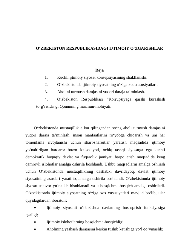 O‘ZBEKISTON RESPUBLIKASIDAGI IJTIMOIY O‘ZGARISHLAR
Reja
1.
Kuchli ijtimoiy siyosat konsepsiyasining shakllanishi.
2.
O‘zbekistonda ijtimoiy siyosatning o‘ziga xos xususiyatlari.
3.
Aholini turmush darajasini yuqori daraja ta’minlash.
4.
O‘zbekiston  Respublikasi  “Korrupsiyaga  qarshi  kurashish
to‘g‘risida”gi Qonunning mazmun-mohiyati.
O‘zbekistonda mustaqillik e’lon qilingandan so‘ng aholi turmush darajasini
yuqori  daraja  ta’minlash,  inson  manfaatlarini  ro‘yobga  chiqarish  va  uni  har
tomonlama  rivojlanishi  uchun  shart-sharoitlar  yaratish  maqsadida  ijtimoiy
yo‘naltirilgan  barqaror  bozor  iqtisodiyoti,  ochiq  tashqi  siyosatga  ega  kuchli
demokratik huquqiy davlat  va fuqarolik jamiyati barpo etish maqsadida keng
qamrovli islohotlar amalga oshirila boshlandi. Ushbu maqsadlarni amalga oshirish
uchun  O‘zbekistonda  mustaqillikning  dastlabki  davridayoq,  davlat  ijtimoiy
siyosatining asoslari yaratilib, amalga oshirila boshlandi. O‘zbekistonda ijtimoiy
siyosat ustuvor yo‘nalish hisoblanadi va u bosqichma-bosqich amalga oshiriladi.
O‘zbekistonda ijtimoiy siyosatning o‘ziga xos xususiyatlari mavjud bo‘lib, ular
quyidagilardan iboratdir:
♦
Ijtimoiy  siyosatii  o‘tkazishda  davlatning  boshqarish  funksiyasiga
egaligi;
♦
Ijtimoiy islohotlarning bosqichma-bosqichligi;
♦
Aholining yashash darajasini keskin tushib ketishiga yo‘l qo‘ymaslik;
