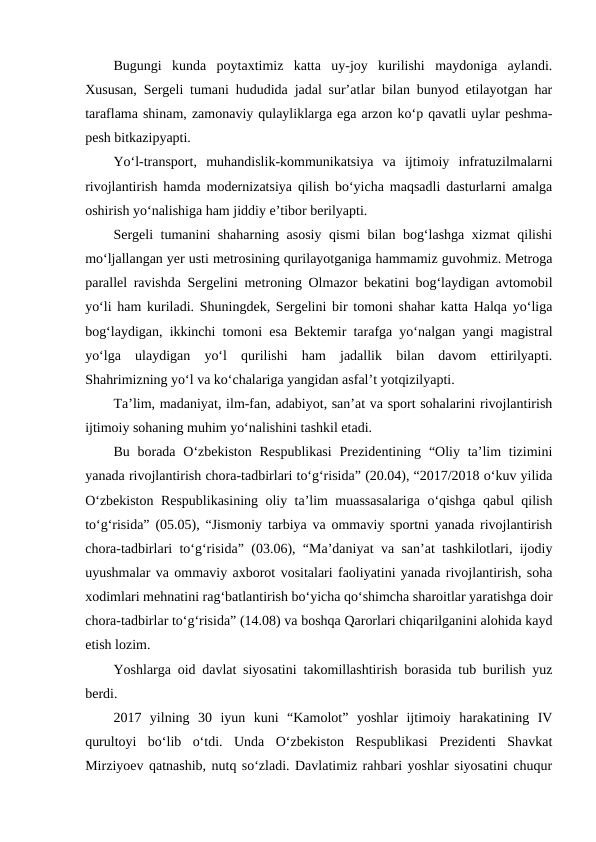 Bugungi  kunda  poytaxtimiz  katta  uy-joy  kurilishi  maydoniga  aylandi.
Xususan, Sergeli tumani hududida jadal sur’atlar bilan bunyod etilayotgan har
taraflama shinam, zamonaviy qulayliklarga ega arzon ko‘p qavatli uylar peshma-
pesh bitkazipyapti.
Yo‘l-transport,  muhandislik-kommunikatsiya  va  ijtimoiy  infratuzilmalarni
rivojlantirish hamda modernizatsiya qilish bo‘yicha maqsadli dasturlarni amalga
oshirish yo‘nalishiga ham jiddiy e’tibor berilyapti.
Sergeli tumanini shaharning asosiy qismi bilan bog‘lashga xizmat qilishi
mo‘ljallangan yer usti metrosining qurilayotganiga hammamiz guvohmiz. Metroga
parallel ravishda Sergelini metroning Olmazor bekatini bog‘laydigan avtomobil
yo‘li ham kuriladi. Shuningdek, Sergelini bir tomoni shahar katta Halqa yo‘liga
bog‘laydigan, ikkinchi tomoni esa Bektemir tarafga yo‘nalgan yangi magistral
yo‘lga  ulaydigan  yo‘l  qurilishi  ham  jadallik  bilan  davom  ettirilyapti.
Shahrimizning yo‘l va ko‘chalariga yangidan asfal’t yotqizilyapti.
Ta’lim, madaniyat, ilm-fan, adabiyot, san’at va sport sohalarini rivojlantirish
ijtimoiy sohaning muhim yo‘nalishini tashkil etadi.
Bu borada  O‘zbekiston Respublikasi  Prezidentining  “Oliy ta’lim  tizimini
yanada rivojlantirish chora-tadbirlari to‘g‘risida” (20.04), “2017/2018 o‘kuv yilida
O‘zbekiston Respublikasining oliy ta’lim muassasalariga o‘qishga qabul qilish
to‘g‘risida” (05.05), “Jismoniy tarbiya va ommaviy sportni yanada rivojlantirish
chora-tadbirlari to‘g‘risida” (03.06), “Ma’daniyat va san’at tashkilotlari, ijodiy
uyushmalar va ommaviy axborot vositalari faoliyatini yanada rivojlantirish, soha
xodimlari mehnatini rag‘batlantirish bo‘yicha qo‘shimcha sharoitlar yaratishga doir
chora-tadbirlar to‘g‘risida” (14.08) va boshqa Qarorlari chiqarilganini alohida kayd
etish lozim.
Yoshlarga oid davlat siyosatini takomillashtirish borasida tub burilish yuz
berdi.
2017  yilning  30  iyun  kuni  “Kamolot”  yoshlar  ijtimoiy  harakatining  IV
qurultoyi  bo‘lib  o‘tdi.  Unda  O‘zbekiston  Respublikasi  Prezidenti  Shavkat
Mirziyoev qatnashib, nutq so‘zladi. Davlatimiz rahbari yoshlar siyosatini chuqur
