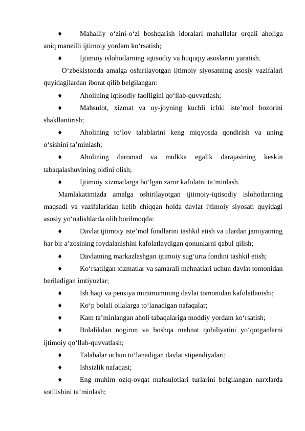 ♦
Mahalliy o‘zini-o‘zi  boshqarish  idoralari  mahallalar  orqali  aholiga
aniq manzilli ijtimoiy yordam ko‘rsatish;
♦
Ijtimoiy islohotlarning iqtisodiy va huquqiy asoslarini yaratish.
O‘zbekistonda amalga oshirilayotgan ijtimoiy siyosatning asosiy vazifalari
quyidagilardan iborat qilib belgilangan:
♦
Aholining iqtisodiy faolligini qo‘llab-quvvatlash;
♦
Mahsulot,  xizmat  va  uy-joyning  kuchli  ichki  iste’mol  bozorini
shakllantirish;
♦
Aholining  to‘lov  talablarini  keng  miqyosda  qondirish  va  uning
o‘sishini ta’minlash;
♦
Aholining  daromad  va  mulkka  egalik  darajasining  keskin
tabaqalashuvining oldini olish;
♦
Ijtimoiy xizmatlarga bo‘lgan zarur kafolatni ta’minlash.
Mamlakatimizda  amalga  oshirilayotgan  ijtimoiy-iqtisodiy  islohotlarning
maqsadi va vazifalaridan kelib chiqqan holda davlat ijtimoiy siyosati quyidagi
asosiy yo‘nalishlarda olib borilmoqda:
♦
Davlat ijtimoiy iste’mol fondlarini tashkil etish va ulardan jamiyatning
har bir a’zosining foydalanishini kafolatlaydigan qonunlarni qabul qilish;
♦
Davlatning markazlashgan ijtimoiy sug‘urta fondini tashkil etish;
♦
Ko‘rsatilgan xizmatlar va samarali mehnatlari uchun davlat tomonidan
beriladigan imtiyozlar;
♦
Ish haqi va pensiya minimumining davlat tomonidan kafolatlanishi;
♦
Ko‘p bolali oilalarga to‘lanadigan nafaqalar;
♦
Kam ta’minlangan aholi tabaqalariga moddiy yordam ko‘rsatish;
♦
Bolalikdan  nogiron  va  boshqa  mehnat  qobiliyatini  yo‘qotganlarni
ijtimoiy qo‘llab-quvvatlash;
♦
Talabalar uchun to‘lanadigan davlat stipendiyalari;
♦
Ishsizlik nafaqasi;
♦
Eng muhim oziq-ovqat mahsulotlari turlarini belgilangan narxlarda
sotilishini ta’minlash;

