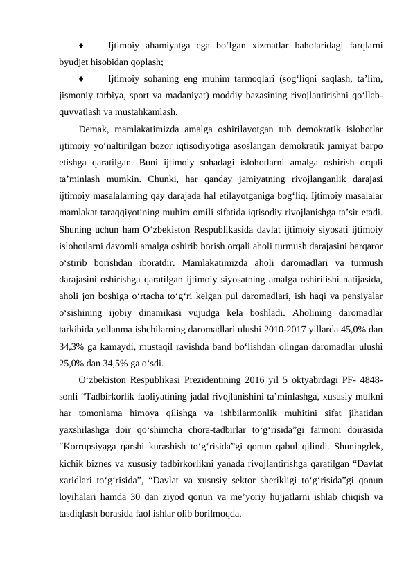 ♦
Ijtimoiy  ahamiyatga  ega  bo‘lgan  xizmatlar  baholaridagi  farqlarni
byudjet hisobidan qoplash;
♦
Ijtimoiy sohaning eng muhim tarmoqlari (sog‘liqni saqlash, ta’lim,
jismoniy tarbiya, sport va madaniyat) moddiy bazasining rivojlantirishni qo‘llab-
quvvatlash va mustahkamlash.
Demak,  mamlakatimizda amalga  oshirilayotgan  tub demokratik islohotlar
ijtimoiy yo‘naltirilgan bozor iqtisodiyotiga asoslangan demokratik jamiyat barpo
etishga  qaratilgan.  Buni  ijtimoiy  sohadagi  islohotlarni  amalga  oshirish  orqali
ta’minlash  mumkin.  Chunki,  har  qanday  jamiyatning  rivojlanganlik  darajasi
ijtimoiy masalalarning qay darajada hal etilayotganiga bog‘liq. Ijtimoiy masalalar
mamlakat taraqqiyotining muhim omili sifatida iqtisodiy rivojlanishga ta’sir etadi.
Shuning uchun ham O‘zbekiston Respublikasida davlat ijtimoiy siyosati ijtimoiy
islohotlarni davomli amalga oshirib borish orqali aholi turmush darajasini barqaror
o‘stirib  borishdan  iboratdir.  Mamlakatimizda  aholi  daromadlari  va  turmush
darajasini oshirishga qaratilgan ijtimoiy siyosatning amalga oshirilishi natijasida,
aholi jon boshiga o‘rtacha to‘g‘ri kelgan pul daromadlari, ish haqi va pensiyalar
o‘sishining  ijobiy  dinamikasi  vujudga  kela  boshladi.  Aholining  daromadlar
tarkibida yollanma ishchilarning daromadlari ulushi 2010-2017 yillarda 45,0% dan
34,3% ga kamaydi, mustaqil ravishda band bo‘lishdan olingan daromadlar ulushi
25,0% dan 34,5% ga o‘sdi.
O‘zbekiston Respublikasi Prezidentining 2016 yil 5 oktyabrdagi PF- 4848-
sonli “Tadbirkorlik faoliyatining jadal rivojlanishini ta’minlashga, xususiy mulkni
har  tomonlama  himoya  qilishga  va  ishbilarmonlik  muhitini  sifat  jihatidan
yaxshilashga  doir  qo‘shimcha  chora-tadbirlar  to‘g‘risida”gi  farmoni  doirasida
“Korrupsiyaga qarshi kurashish to‘g‘risida”gi qonun qabul qilindi. Shuningdek,
kichik biznes va xususiy tadbirkorlikni yanada rivojlantirishga qaratilgan “Davlat
xaridlari to‘g‘risida”, “Davlat va xususiy sektor sherikligi to‘g‘risida”gi qonun
loyihalari hamda 30 dan ziyod qonun va me’yoriy hujjatlarni ishlab chiqish va
tasdiqlash borasida faol ishlar olib borilmoqda.
