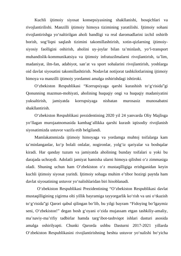 Kuchli  ijtimoiy  siyosat  konsepsiyasining  shakllanishi,  bosqichlari  va
rivojlantirilishi. Manzilli ijtimoiy himoya tizimining yaratilishi. Ijtimoiy sohani
rivojlantirishga yo‘naltirilgan aholi bandligi va real daromadlarini izchil oshirib
borish,  sog‘liqni  saqlash  tizimini  takomillashtirish,  xotin-qizlarning  ijtimoiy-
siyosiy  faolligini  oshirish,  aholini  uy-joylar  bilan  ta’minlash,  yo‘l-transport
muhandislik-kommunikatsiya va ijtimoiy infratuzilmalarni rivojlantirish, ta’lim,
madaniyat, ilm-fan, adabiyot, san’at va sport sohalarini rivojlantirish, yoshlarga
oid davlat siyosatini takomillashtirish. Nodavlat notijorat tashkilotlarining ijtimoiy
himoya va manzilli ijtimoiy yordamni amalga oshirishdagi ishtiroki.
O‘zbekiston  Respublikasi  “Korrupsiyaga  qarshi  kurashish  to‘g‘risida”gi
Qonunning mazmun-mohiyati, aholining huquqiy ongi va huquqiy madaniyatini
yuksaltirish,  jamiyatda  korrupsiyaga  nisbatan  murosasiz  munosabatni
shakllantirish. 
O‘zbekiston Respublikasi prezidentining 2020 yil 24 yanvarda Oliy Majlisga
yo‘llagan murojaatnomasida kambag‘allikka qarshi kurash iqtisodiy rivojlanish
siyosatimizda ustuvor vazifa etib belgilandi.
Mamlakatnmizda  ijtimoiy himoyaga  va  yordamga  muhtoj  toifalarga  kam
ta’minlanganlar, ko‘p bolali onlalar, nogironlar, yolg‘iz qariyalar va boshqalar
kiradi. Har qanday tuzum va jamiyatda aholining bunday toifalari u yoki bu
darajada uchraydi. Adolatli jamiyat hamisha ularni himoya qilishni o‘z zimmasiga
oladi. Shuning uchun ham  O‘zbekiston  o‘z mustaqilligiga erishganidan  keyin
kuchli ijtimoiy siyosat yuritdi. Ijtimoiy sohaga muhim e’tibor hozirgi paytda ham
davlat siyosatining ustuvor yo‘nalishlaridan biri hisoblanadi.
  O‘zbekiston Respublikasi Prezidentining “O‘zbekiston Respublikasi davlat
mustaqilligining yigirma olti yillik bayramiga tayyorgarlik ko‘rish va uni o‘tkazish
to‘g‘risida”gi Qarori qabul qilingan bo‘lib, bu yilgi bayram “Fidoying bo‘lgaymiz
seni, O‘zbekiston!” degan bosh g‘oyani o‘zida mujassam etgan tashkiliy-amaliy,
ma’naviy-ma’rifiy  tadbirlar  hamda  targ‘ibot-tashviqot  ishlari  dasturi  asosida
amalga  oshirilyapti.  Chunki  Qarorda  ushbu  Dasturni  2017-2021  yillarda
O‘zbekiston Respublikasini rivojlantirishning beshta ustuvor yo‘nalishi bo‘yicha
