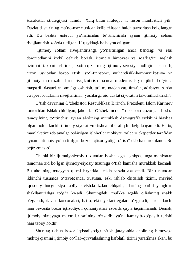Harakatlar strategiyasi hamda “Xalq bilan muloqot va inson manfaatlari yili”
Davlat dasturining ma’no-mazmunidan kelib chiqqan holda tayyorlash belgilangan
edi.  Bu  beshta  ustuvor  yo‘nalishdan  to‘rtinchisida  aynan  ijtimoiy  sohani
rivojlantirish ko‘zda tutilgan. U quyidagicha bayon etilgan:
“Ijtimoiy  sohani  rivojlantirishga  yo‘naltirilgan  aholi  bandligi  va  real
daromadlarini  izchil  oshirib  borish,  ijtimoiy  himoyasi  va  sog‘lig‘ini  saqlash
tizimini  takomillashtirish,  xotin-qizlarning  ijtimoiy-siyosiy  faolligini  oshirish,
arzon  uy-joylar  barpo  etish,  yo‘l-transport,  muhandislik-kommunikatsiya  va
ijtimoiy  infratuzilmalarni  rivojlantirish  hamda  modernizatsiya  qilish  bo‘yicha
maqsadli dasturlarni amalga oshirish, ta’lim, madaniyat, ilm-fan, adabiyot, san’at
va sport sohalarini rivojlantirish, yoshlarga oid davlat siyosatini takomillashtirish”.
O‘tish davrining O‘zbekiston Respublikasi Birinchi Prezidenti Islom Karimov
tomonidan ishlab chiqilgan, jahonda “O‘zbek modeli” deb nom qozongan beshta
tamoyilning to‘rtinchisi aynan aholining murakkab demografik tarkibini hisobga
olgan holda kuchli ijtimoiy siyosat yuritishdan iborat qilib belgilangan edi. Hatto,
mamlakatimizda amalga oshirilgan islohotlar mohiyati xalqaro ekspertlar tarafidan
aynan “ijtimoiy yo‘naltirilgan bozor iqtisodiyotiga o‘tish” deb ham nomlandi. Bu
bejiz emas edi.
Chunki bir ijtimoiy-siyosiy tuzumdan boshqasiga, ayniqsa, unga mohiyatan
tamoman zid bo‘lgan ijtimoiy-siyosiy tuzumga o‘tish hamisha murakkab kechadi.
Bu aholining muayyan qismi hayotida keskin tarzda aks etadi. Bir tuzumdan
ikkinchi  tuzumga  o‘tayotganda,  xususan,  eski  ishlab  chiqarish  tizimi, mavjud
iqtisodiy  integratsiya  tabiiy  ravishda  izdan  chiqadi,  ularning  barini  yangidan
shakllantirishga  to‘g‘ri  keladi.  Shuningdek,  mulkka  egalik  qilishning  shakli
o‘zgaradi, davlat korxonalari, hatto, ekin yerlari egalari o‘zgaradi, ishchi kuchi
ham bevosita bozor iqtisodiyoti qonuniyatlari asosida qayta taqsimlanadi. Demak,
ijtimoiy himoyaga muxtojlar safining o‘zgarib, ya’ni kamayib-ko‘payib turishi
ham tabiiy holdir.
Shuning uchun bozor iqtisodiyotiga o‘tish jarayonida aholining himoyaga
muhtoj qismini ijtimoiy qo‘llab-quvvatlashning kafolatli tizimi yaratilmas ekan, bu

