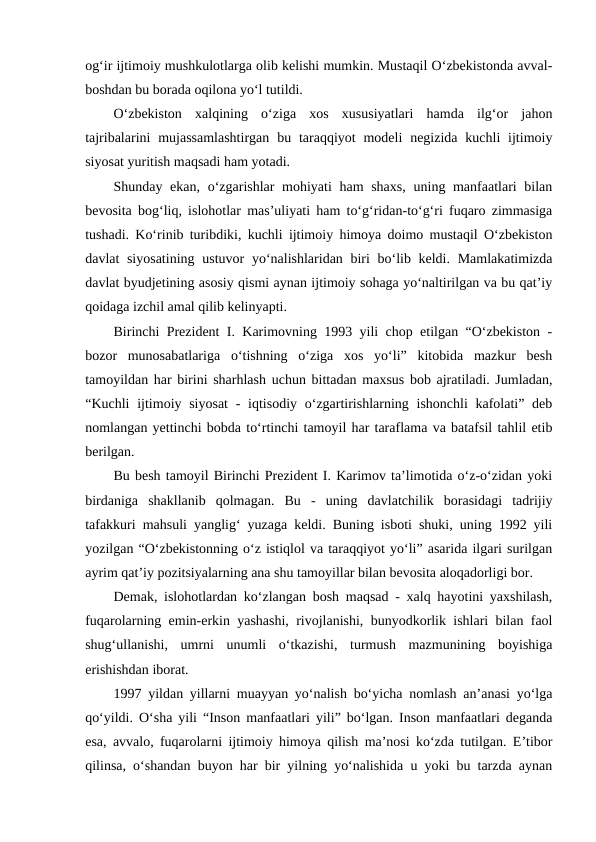 og‘ir ijtimoiy mushkulotlarga olib kelishi mumkin. Mustaqil O‘zbekistonda avval-
boshdan bu borada oqilona yo‘l tutildi.
O‘zbekiston  xalqining  o‘ziga  xos  xususiyatlari  hamda  ilg‘or  jahon
tajribalarini  mujassamlashtirgan  bu  taraqqiyot  modeli  negizida  kuchli  ijtimoiy
siyosat yuritish maqsadi ham yotadi.
Shunday ekan, o‘zgarishlar mohiyati  ham shaxs,  uning manfaatlari bilan
bevosita bog‘liq, islohotlar mas’uliyati ham to‘g‘ridan-to‘g‘ri fuqaro zimmasiga
tushadi. Ko‘rinib turibdiki, kuchli ijtimoiy himoya doimo mustaqil O‘zbekiston
davlat siyosatining  ustuvor yo‘nalishlaridan biri  bo‘lib keldi. Mamlakatimizda
davlat byudjetining asosiy qismi aynan ijtimoiy sohaga yo‘naltirilgan va bu qat’iy
qoidaga izchil amal qilib kelinyapti.
Birinchi Prezident I. Karimovning 1993 yili chop etilgan “O‘zbekiston -
bozor  munosabatlariga  o‘tishning  o‘ziga  xos  yo‘li”  kitobida  mazkur  besh
tamoyildan har birini sharhlash uchun bittadan maxsus bob ajratiladi. Jumladan,
“Kuchli  ijtimoiy siyosat  - iqtisodiy o‘zgartirishlarning ishonchli  kafolati” deb
nomlangan yettinchi bobda to‘rtinchi tamoyil har taraflama va batafsil tahlil etib
berilgan.
Bu besh tamoyil Birinchi Prezident I. Karimov ta’limotida o‘z-o‘zidan yoki
birdaniga  shakllanib  qolmagan.  Bu  -  uning  davlatchilik  borasidagi  tadrijiy
tafakkuri mahsuli yanglig‘ yuzaga keldi. Buning isboti shuki, uning 1992 yili
yozilgan “O‘zbekistonning o‘z istiqlol va taraqqiyot yo‘li” asarida ilgari surilgan
ayrim qat’iy pozitsiyalarning ana shu tamoyillar bilan bevosita aloqadorligi bor.
Demak, islohotlardan ko‘zlangan bosh maqsad - xalq hayotini yaxshilash,
fuqarolarning emin-erkin yashashi, rivojlanishi, bunyodkorlik ishlari bilan faol
shug‘ullanishi,  umrni  unumli  o‘tkazishi,  turmush  mazmunining  boyishiga
erishishdan iborat.
1997 yildan yillarni muayyan yo‘nalish bo‘yicha nomlash an’anasi yo‘lga
qo‘yildi. O‘sha yili “Inson manfaatlari yili” bo‘lgan. Inson manfaatlari deganda
esa, avvalo, fuqarolarni ijtimoiy himoya qilish ma’nosi ko‘zda tutilgan. E’tibor
qilinsa, o‘shandan buyon har bir yilning yo‘nalishida u yoki bu tarzda aynan
