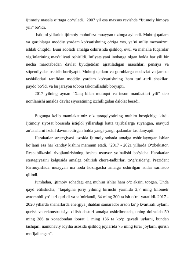 ijtimoiy masala o‘rtaga qo‘yiladi.  2007 yil esa maxsus ravishda “Ijtimoiy himoya
yili” bo‘ldi.
 Istiqlol yillarida ijtimoiy muhofaza muayyan tizimga aylandi. Muhtoj qatlam
va guruhlarga moddiy yordam ko‘rsatishning o‘ziga xos, ya’ni miliy mexanizmi
ishlab chiqildi. Buni adolatli amalga oshirishda qishloq, ovul va mahalla fuqarolar
yig‘inlarining mas’uliyati oshirildi. Inflyatsiyani inobatga olgan holda har yili bir
necha  marotabadan  davlat  byudjetidan  ajratiladigan  maoshlar,  pensiya  va
stipendiyalar oshirib borilyapti. Muhtoj qatlam va guruhlarga nodavlat va jamoat
tashkilotlari  tarafidan  moddiy  yordam  ko‘rsatishning  ham  turli-turli  shakllari
paydo bo‘ldi va bu jarayon tobora takomillashib boryapti.
2017 yilning aynan “Xalq  bilan muloqot  va inson manfaatlari  yili” deb
nomlanishi amalda davlat siyosatining izchilligidan dalolat beradi.
Bugunga kelib mamlakatimiz o‘z taraqqiyotining muhim bosqichiga kirdi.
Ijtimoiy siyosat borasida istiqlol yillaridagi katta tajribalarga suyangan, mavjud
an’analarni izchil davom ettirgan holda yangi-yangi qadamlar tashlanyapti.
Harakatlar strategiyasi asosida ijtimoiy sohada amalga oshirilayotgan ishlar
ko‘lami esa har kanday kishini mamnun etadi. “2017 - 2021 yillarda O‘zbekiston
Respublikasini  rivojlantirishning beshta ustuvor yo‘nalishi bo‘yicha Harakatlar
strategiyasini kelgusida amalga oshirish chora-tadbirlari to‘g‘risida”gi Prezident
Farmoyishida  muayyan  ma’noda hozirgacha  amalga  oshirilgan  ishlar  sarhisob
qilindi.
Jumladan, ijtimoiy sohadagi eng muhim ishlar ham o‘z aksini topgan. Unda
qayd  etilishicha,  “faqatgina  joriy  yilning  birinchi  yarmida  2,7  ming  kilometr
avtomobil yo‘llari qurildi va ta’mirlandi, 84 ming 300 ta ish o‘rni yaratildi. 2017 -
2020 yillarda shaharlarda energiya jihatdan samarador arzon ko‘p kvartirali uylarni
qurish va rekonstruksiya qilish dasturi amalga oshirilmokda, uning doirasida 50
ming 286 ta xonadondan iborat 1 ming 136 ta ko‘p qavatli  uylarni, bundan
tashqari, namunaviy loyiha asosida qishloq joylarida 75 ming turar joylarni qurish
mo‘ljallangan”.
