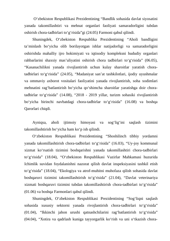 O‘zbekiston Respublikasi Prezidentining “Bandlik sohasida davlat siyosatini
yanada  takomillashtiri  va  mehnat  organlari  faoliyati  samaradorligini  tubdan
oshirish chora-tadbirlari to‘g‘risida”gi (24.05) Farmoni qabul qilindi.
Shuningdek,  O‘zbekiston  Respublika  Prezidentining  “Aholi  bandligini
ta’minlash  bo‘yicha  olib  borilayotgan  ishlar  natijadorligi  va  samaradorligini
oshirishda mahalliy ijro hokimiyati va iqtisodiy kompleksni hududiy organlari
rahbarlarini shaxsiy mas’uliyatini oshirish chora tadbirlari to‘g‘risida” (06.05),
“Kasanachilikni  yanada  rivojlantirish  uchun  kulay  sharoitlar  yaratish  chora-
tadbirlari to‘g‘risida” (24.05), “Madaniyat san’at tashkilotlari, ijodiy uyushmalar
va ommaviy axborot vositalari faoliyatini yanada rivojlantirish, soha xodimlari
mehnatini rag‘batlantirish bo‘yicha qo‘shimcha sharoitlar yaratishga doir chora-
tadbirlar to‘g‘risida” (14.08), “2018 - 2019 yillar, turizm sohasiki rivojlantirish
bo‘yicha  birinchi  navbatdagi  chora-tadbirlar  to‘g‘risida”  (16.08)  va  boshqa
Qarorlari chiqdi.
Ayniqsa,  aholi  ijtimoiy  himoyasi  va  sog‘lig‘ini  saqlash  tizimini
takomillashtirish bo‘yicha ham ko‘p ish qilindi.
O‘zbekiston  Respublikasi  Prezidentining  “Shoshilinch  tibbiy  yordamni
yanada takomillashtirish chora-tadbirlari to‘g‘risida” (16.03), “Uy-joy kommunal
xizmat  ko‘rsatish  tizimini  boshqarishni  yanada  takomillashtiri  chora-tadbirlari
to‘g‘risida”  (18.04),  “O‘zbekiston  Respublikasi  Vazirlar  Mahkamasi  huzurida
Ichimlik suvidan foydalanishni nazorat qilish davlat inspeksiyasini tashkil etish
to‘g‘risida” (18.04), “Ekologiya va atrof-muhitni muhofaza qilish sohasida davlat
boshqaruvi  tizimini  takomillashtirish  to‘g‘risida”  (21.04),  “Davlat  veterinariya
xizmati boshqaruvi tizimini tubdan takomillashtirish chora-tadbirlari to‘g‘risida”
(01.06) va boshqa Farmonlari qabul qilindi.
Shuningdek,  O‘zbekiston  Respublikasi  Prezidentining  “Sog‘liqni  saqlash
sohasida  xususiy  sektorni  yanada  rivojlantirish  chora-tadbirlari  to‘g‘risida”
(01.04),  “Ikkinchi  jahon  urushi  qatnashchilarini  rag‘batlantirish  to‘g‘risida”
(04.04), “Xotira va qadrlash kuniga tayyorgarlik ko‘rish va uni o‘tkazish chora-
