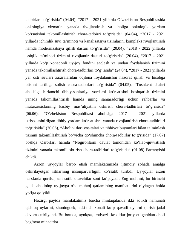 tadbirlari to‘g‘risida” (04.04), “2017 - 2021 yillarda O‘zbekiston Respublikasida
onkologiya  xizmatini  yanada  rivojlantirish  va  aholiga  onkologik  yordam
ko‘rsatishni  takomillashtirish  chora-tadbirri  to‘g‘risida”  (04.04),  “2017  -  2021
yillarda ichimlik suvi ta’minoti va kanalizatsiya tizimlarini kompleks rivojlantirish
hamda modernizatsiya qilish dasturi to‘g‘risida” (20.04), “2018 - 2022 yillarda
issiqlik ta’minoti tizimini rivojlantir dasturi to‘g‘risida” (20.04), “2017 - 2021
yillarda ko‘p xonadonli  uy-joy fondini saqlash  va undan foydalanish tizimini
yanada takomillashtirish chora-tadbirlari to‘g‘risida” (24.04), “2017 - 2021 yillarda
yer  osti  suvlari  zaxiralaridan  oqilona  foydalanishni  nazorat  qilish  va  hisobga
olishni  tartibga  solish  chora-tadbirlari  to‘g‘risida”  (04.05),  “Toshkent  shahri
aholisiga  birlamchi  tibbiy-sanitariya  yordami  ko‘rsatishni  boshqarish  tizimini
yanada  takomillashtirish  hamda  uning  samaradorligi  uchun  rahbarlar  va
mutaxassislarning  kasbiy  mas’uliyatini  oshirish  chora-tadbirlari  to‘g‘risida”
(06.06),  “O‘zbekiston  Respublikasi  aholisiga  2017  -  2021  yillarda
ixtisoslashtirilgan tibbiy yordam ko‘rsatishni yanada rivojlantirish chora-tadbirlari
to‘g‘risida” (20.06), “Aholini dori vositalari va tibbiyot buyumlari bilan ta’minlash
tizimni takomillashtirish bo‘yicha qo‘shimcha chora-tadbirlar to‘g‘risida” (17.07)
boshqa  Qarorlari  hamda  “Nogironlarni  davlat  tomonidan  ko‘llab-quvvatlash
tizimini yanada takomillashtirish chora-tadbirlari to‘g‘risida” (01.08) Farmoyishi
chikdi.
Arzon  uy-joylar  barpo  etish  mamlakatimizda  ijtimoiy  sohada  amalga
oshirilayotgan  ishlarning  insonparvarligini  ko‘rsatib  turibdi.  Uy-joylar  arzon
narxlarda qurilsa, uni sotib oluvchilar soni ko‘payadi. Eng muhimi, bu birinchi
galda aholining uy-joyga o‘ta muhtoj qatlamining manfaatlarini o‘ylagan holda
yo‘lga qo‘yildi.
Hozirgi  paytda  mamlakatimiz  barcha  mintaqalarida  ikki  sotixli  namunali
qishloq uylarini, shuningdek, ikki-uch xonali ko‘p qavatli uylarni qurish jadal
davom ettirilyapti. Bu borada, ayniqsa, imtiyozli kreditlar joriy etilganidan aholi
bag‘oyat minnatdor.
