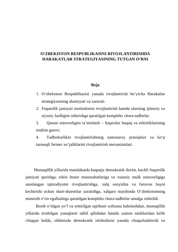 O‘ZBEKISTON RESPUBLIKASINI RIVOJLANTIRISHDA
HARAKATLAR STRATEGIYASINING TUTGAN O‘RNI
Reja
1. O‘zbekiston  Respublikasini  yanada  rivojlantirish  bo‘yicha  Harakatlar
strategiyasining ahamiyati va zarurati.
2. Fuqarolik jamiyati institutlarini rivojlantirish hamda ularning ijtimoiy va
siyosiy faolligini oshirishga qaratilgan kompleks chora-tadbirlar.
3.
Qonun ustuvorligini ta’minlash – fuqarolar huquq va erkinliklarining
muhim garovi.
4.
Tadbirkorlikni  rivojlantirishning  zamonaviy  prinsiplari  va  ko‘p
tarmoqli fermer xo‘jaliklarini rivojlantirish mexanizmlari. 
Mustaqillik yillarida mamlakatda huquqiy demokratik davlat, kuchli fuqarolik
jamiyati qurishga, erkin bozor munosabatlariga va xususiy mulk ustuvorligiga
asoslangan  iqtisodiyotni  rivojlantirishga,  xalq  osoyishta  va  farovon  hayot
kechirishi uchun shart-sharoitlar yaratishga, xalqaro maydonda O‘zbekistonning
munosib o‘rin egallashiga qaratilgan kompleks chora-tadbirlar amalga oshirildi.
Bosib o‘tilgan yo‘l va orttirilgan tajribani xolisona baholashdan, mustaqillik
yillarida erishilgan yutuqlarni tahlil qilishdan hamda zamon talablaridan kelib
chiqqan  holda,  oldimizda  demokratik  islohotlarni  yanada  chuqurlashtirish  va
