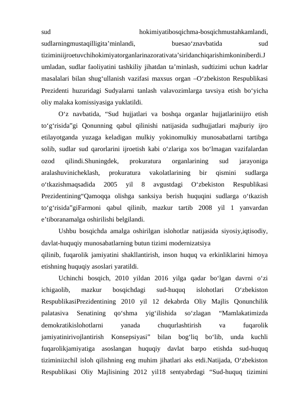 sud
 
hokimiyatibosqichma-bosqichmustahkamlandi,
sudlarningmustaqilligita’minlandi,
 
buesao‘znavbatida
 
sud
tiziminiijroetuvchihokimiyatorganlarinazorativata’siridanchiqarishimkoniniberdi.J
umladan, sudlar faoliyatini tashkiliy jihatdan ta’minlash, sudtizimi uchun kadrlar
masalalari bilan shug‘ullanish vazifasi maxsus organ –O‘zbekiston Respublikasi
Prezidenti huzuridagi Sudyalarni tanlash valavozimlarga tavsiya etish bo‘yicha
oliy malaka komissiyasiga yuklatildi.
O‘z  navbatida,  “Sud  hujjatlari  va  boshqa  organlar  hujjatlariniijro  etish
to‘g‘risida”gi  Qonunning  qabul  qilinishi  natijasida  sudhujjatlari  majburiy  ijro
etilayotganda  yuzaga  keladigan  mulkiy  yokinomulkiy  munosabatlarni  tartibga
solib, sudlar sud qarorlarini ijroetish kabi o‘zlariga xos bo‘lmagan vazifalardan
ozod  qilindi.Shuningdek,  prokuratura  organlarining  sud  jarayoniga
aralashuvinicheklash,  prokuratura  vakolatlarining  bir  qismini  sudlarga
o‘tkazishmaqsadida  2005  yil  8  avgustdagi  O‘zbekiston  Respublikasi
Prezidentining“Qamoqqa  olishga  sanksiya  berish  huquqini  sudlarga  o‘tkazish
to‘g‘risida”giFarmoni  qabul  qilinib,  mazkur  tartib  2008  yil  1  yanvardan
e’tiboranamalga oshirilishi belgilandi.
Ushbu bosqichda amalga oshirilgan islohotlar natijasida siyosiy,iqtisodiy,
davlat-huquqiy munosabatlarning butun tizimi modernizatsiya
qilinib, fuqarolik jamiyatini shakllantirish, inson huquq va erkinliklarini himoya
etishning huquqiy asoslari yaratildi.
Uchinchi  bosqich,  2010  yildan  2016  yilga  qadar  bo‘lgan  davrni  o‘zi
ichigaolib,  mazkur  bosqichdagi  sud-huquq  islohotlari  O‘zbekiston
RespublikasiPrezidentining  2010  yil  12  dekabrda  Oliy  Majlis  Qonunchilik
palatasiva  Senatining  qo‘shma  yig‘ilishida  so‘zlagan  “Mamlakatimizda
demokratikislohotlarni
 
yanada
 
chuqurlashtirish
 
va
 
fuqarolik
jamiyatinirivojlantirish  Konsepsiyasi”  bilan  bog‘liq  bo‘lib,  unda  kuchli
fuqarolikjamiyatiga  asoslangan  huquqiy  davlat  barpo  etishda  sud-huquq
tiziminiizchil isloh qilishning eng muhim jihatlari aks etdi.Natijada, O‘zbekiston
Respublikasi  Oliy  Majlisining  2012  yil18  sentyabrdagi  “Sud-huquq  tizimini
