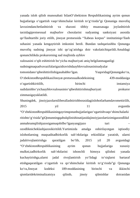 yanada isloh qilish munosabati bilanO‘zbekiston Respublikasining ayrim qonun
hujjatlariga o‘zgartish vaqo‘shimchalar kiritish to‘g‘risida”gi Qonuniga muvofiq
lavozimdanchetlashtirish  va  shaxsni  tibbiy  muassasaga  joylashtirish
tarzidagiprotsessual  majburlov  choralarini  sudyaning  sanksiyasi  asosida
qo‘llashtartibi joriy etilib, jinoyat protsessida “Xabeas korpus” institutiniqo‘llash
sohasini  yanada  kengaytirish  imkonini  berdi.  Bundan  tashqariushbu  Qonunga
muvofiq  sudning  jinoyat  ishi  qo‘zg‘atishga  doir  vakolatichiqarildi.Amaldagi
qonunchilikda prokurorning sud majlisida ayblov
xulosasini o‘qib eshittirish bo‘yicha majburiyati aniq belgilanmaganligi
sudningmaqsadvavazifalarigazidravishdaayblovxulosasinisudyalar
tomonidano‘qibeshittirilishigasababbo‘lgan.
 
YuqoridagiQonungako‘ra,
O‘zbekistonRespublikasiJinoyat-protsessualkodeksining
 
439-moddasiga
o‘zgartishkiritilib,
 
birinchi
 
instansiya
sudidaishbo‘yichaayblovxulosasinio‘qibeshittirishmajburiyati
 
prokuror
zimmasigayuklatildi.
Shuningdek,  jinoiyjazolarniliberallashtirishborasidagiislohotlarhamdavomettirilib,
2015
 
yil
 
11
 
avgustda
“O‘zbekistonRespublikasiningayrimqonunhujjatlarigao‘zgartishvaqo‘shimchalarki
ritishto‘g‘risida”giQonunningqabulqilinishinatijasidajinoiyjazolartizimigaozodlikd
anmahrumqilishjazosigamuqobilbo‘lganyangijazo
 
turi
 
–
ozodliknicheklashjazosikiritildi.Yurtimizda  amalga  oshirilayotgan  iqtisodiy
islohotlarning  maqsaditadbirkorlik  sub’ektlariga  erkinliklar  yaratish,  ularni
jadalrivojlantirishga  qaratilgan  bo‘lib,  2015  yil  20  avgustdagi
“O‘zbekistonRespublikasining
 
ayrim
 
qonun
 
hujjatlariga
 
xususiy
mulkni,tadbirkorlik  sub’ektlarini  ishonchli  himoya  qilishni  yanada
kuchaytirishga,ularni  jadal  rivojlantirish  yo‘lidagi  to‘siqlarni  bartaraf
etishgaqaratilgan  o‘zgartish  va  qo‘shimchalar  kiritish  to‘g‘risida”gi  Qonunga
ko‘ra,Jinoyat
 
kodeksi
 
189-moddasining
 
birinchi
 
va
 
ikkinchi
qismlaridekriminalizatsiya
 
qilinib,
 
jinoiy
 
qilmishlar
 
doirasidan
