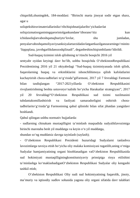 chiqarildi,shuningdek, 184-moddasi: “Birinchi marta jinoyat sodir etgan shaxs,
agar u
soliqtekshiruvimateriallariniko‘ribchiqishnatijalaribo‘yichadavlat
soliqxizmatiorganiningqaroriniolgankundane’tiborano‘ttiz
 
kun
ichidasoliqlarvaboshqamajburiyto‘lovlar,
 
shu
 
jumladan,
penyalarvaboshqamoliyaviysanksiyalartarzidadavlatgaetkazilganzararningo‘rninito
‘liqqoplasa, javobgarlikdanozodqilinadi”, deganbeshinchiqismbilanto‘ldirildi.
Sud-huquq tizimini isloh qilishning to‘rtinchi bosqichi 2016 yil
sentyabr oyidan keyingi davr bo‘lib, ushbu bosqichda O‘zbekistonRespublikasi
Prezidentining 2016 yil 21 oktyabrdagi “Sud-huquq tiziminiyanada isloh qilish,
fuqarolarning  huquq  va  erkinliklarini  ishonchlihimoya  qilish  kafolatlarini
kuchaytirish chora-tadbirlari to‘g‘risida”giFarmoni, 2017 yil 7 fevraldagi Farmoni
bilan
 
tasdiqlangan
 
“2017-2021yillarda
 
O‘zbekiston
 
Respublikasini
rivojlantirishning beshta ustuvoryo‘nalishi bo‘yicha Harakatlar strategiyasi”, 2017
yil  20  fevraldagi“O‘zbekiston  Respublikasi  sud  tizimi  tuzilmasini
tubdantakomillashtirish  va  faoliyati  samaradorligini  oshirish  chora-
tadbirlarito‘g‘risida”gi Farmonining qabul qilinishi bilan sifat jihatdan yangidavr
boshlandi.
Qabul qilingan ushbu normativ hujjatlarda:
- sudlarning chinakam mustaqilligini ta’minlash maqsadida sudyaliklavozimiga
birinchi marotaba besh yil muddatga va keyin o‘n yil muddatga,
shundan so‘ng muddatsiz davrga tayinlash (saylash);
-  O‘zbekiston  Respublikasi  Prezidenti  huzuridagi  Sudyalarni  tanlashva
lavozimlarga tavsiya etish bo‘yicha oliy malaka komissiyasi tugatilib,uning o‘rniga
Sudyalar hamjamiyatining organi hisoblanadigan vaO‘zbekiston Respublikasida
sud  hokimiyati  mustaqilliginingkonstitutsiyaviy  prinsipiga  rioya  etilishini
ta’minlashga ko‘maklashadiganO‘zbekiston Respublikasi Sudyalar oliy kengashi
tashkil etish;
O‘zbekiston Respublikasi Oliy sudi sud hokimiyatining fuqarolik, jinoiy,
ma’muriy va iqtisodiy sudlov sohasida yagona oliy organi sifatida davr talablari
