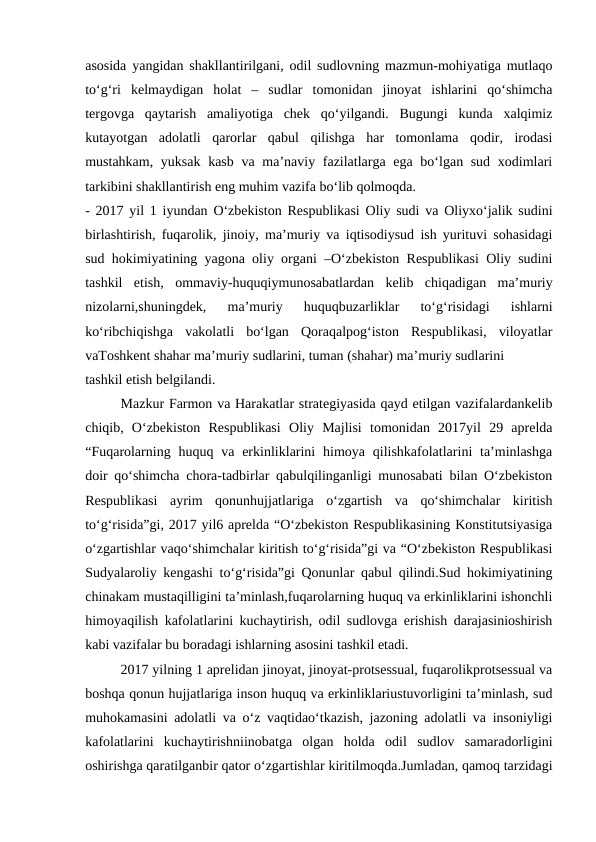 asosida yangidan shakllantirilgani, odil sudlovning mazmun-mohiyatiga mutlaqo
to‘g‘ri  kelmaydigan  holat  –  sudlar  tomonidan  jinoyat  ishlarini  qo‘shimcha
tergovga  qaytarish  amaliyotiga  chek  qo‘yilgandi.  Bugungi  kunda  xalqimiz
kutayotgan  adolatli  qarorlar  qabul  qilishga  har  tomonlama  qodir,  irodasi
mustahkam, yuksak kasb va ma’naviy fazilatlarga ega bo‘lgan sud xodimlari
tarkibini shakllantirish eng muhim vazifa bo‘lib qolmoqda. 
- 2017 yil 1 iyundan O‘zbekiston Respublikasi Oliy sudi va Oliyxo‘jalik sudini
birlashtirish, fuqarolik, jinoiy, ma’muriy va iqtisodiysud ish yurituvi sohasidagi
sud hokimiyatining yagona oliy organi –O‘zbekiston Respublikasi Oliy sudini
tashkil  etish,  ommaviy-huquqiymunosabatlardan  kelib  chiqadigan  ma’muriy
nizolarni,shuningdek,  ma’muriy  huquqbuzarliklar  to‘g‘risidagi  ishlarni
ko‘ribchiqishga  vakolatli  bo‘lgan  Qoraqalpog‘iston  Respublikasi,  viloyatlar
vaToshkent shahar ma’muriy sudlarini, tuman (shahar) ma’muriy sudlarini
tashkil etish belgilandi.
Mazkur Farmon va Harakatlar strategiyasida qayd etilgan vazifalardankelib
chiqib,  O‘zbekiston  Respublikasi  Oliy  Majlisi  tomonidan  2017yil  29  aprelda
“Fuqarolarning  huquq  va  erkinliklarini  himoya  qilishkafolatlarini  ta’minlashga
doir qo‘shimcha chora-tadbirlar qabulqilinganligi munosabati bilan O‘zbekiston
Respublikasi  ayrim  qonunhujjatlariga  o‘zgartish  va  qo‘shimchalar  kiritish
to‘g‘risida”gi, 2017 yil6 aprelda “O‘zbekiston Respublikasining Konstitutsiyasiga
o‘zgartishlar vaqo‘shimchalar kiritish to‘g‘risida”gi va “O‘zbekiston Respublikasi
Sudyalaroliy kengashi to‘g‘risida”gi Qonunlar qabul qilindi.Sud hokimiyatining
chinakam mustaqilligini ta’minlash,fuqarolarning huquq va erkinliklarini ishonchli
himoyaqilish kafolatlarini kuchaytirish, odil sudlovga erishish darajasinioshirish
kabi vazifalar bu boradagi ishlarning asosini tashkil etadi.
2017 yilning 1 aprelidan jinoyat, jinoyat-protsessual, fuqarolikprotsessual va
boshqa qonun hujjatlariga inson huquq va erkinliklariustuvorligini ta’minlash, sud
muhokamasini adolatli va o‘z vaqtidao‘tkazish, jazoning adolatli va insoniyligi
kafolatlarini  kuchaytirishniinobatga  olgan  holda  odil  sudlov  samaradorligini
oshirishga qaratilganbir qator o‘zgartishlar kiritilmoqda.Jumladan, qamoq tarzidagi
