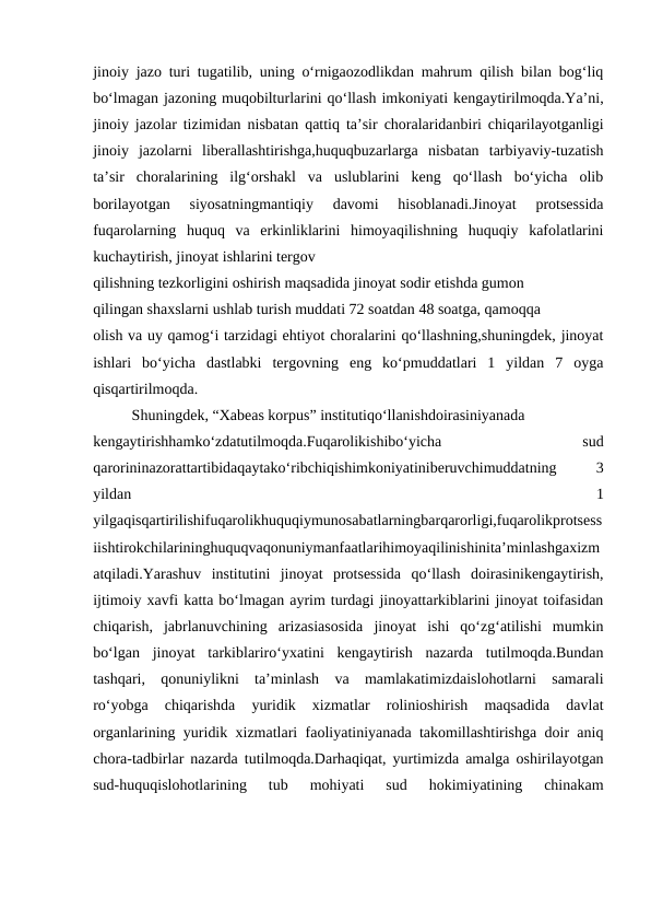 jinoiy jazo turi tugatilib, uning o‘rnigaozodlikdan mahrum qilish bilan bog‘liq
bo‘lmagan jazoning muqobilturlarini qo‘llash imkoniyati kengaytirilmoqda.Ya’ni,
jinoiy jazolar tizimidan nisbatan qattiq ta’sir choralaridanbiri chiqarilayotganligi
jinoiy  jazolarni  liberallashtirishga,huquqbuzarlarga  nisbatan  tarbiyaviy-tuzatish
ta’sir  choralarining  ilg‘orshakl  va  uslublarini  keng  qo‘llash  bo‘yicha  olib
borilayotgan  siyosatningmantiqiy  davomi  hisoblanadi.Jinoyat  protsessida
fuqarolarning  huquq  va  erkinliklarini  himoyaqilishning  huquqiy  kafolatlarini
kuchaytirish, jinoyat ishlarini tergov
qilishning tezkorligini oshirish maqsadida jinoyat sodir etishda gumon
qilingan shaxslarni ushlab turish muddati 72 soatdan 48 soatga, qamoqqa
olish va uy qamog‘i tarzidagi ehtiyot choralarini qo‘llashning,shuningdek, jinoyat
ishlari  bo‘yicha  dastlabki  tergovning  eng  ko‘pmuddatlari  1  yildan  7  oyga
qisqartirilmoqda.
Shuningdek, “Xabeas korpus” institutiqo‘llanishdoirasiniyanada
kengaytirishhamko‘zdatutilmoqda.Fuqarolikishibo‘yicha
 
sud
qarorininazorattartibidaqaytako‘ribchiqishimkoniyatiniberuvchimuddatning
 
3
yildan
 
1
yilgaqisqartirilishifuqarolikhuquqiymunosabatlarningbarqarorligi,fuqarolikprotsess
iishtirokchilarininghuquqvaqonuniymanfaatlarihimoyaqilinishinita’minlashgaxizm
atqiladi.Yarashuv  institutini  jinoyat  protsessida  qo‘llash  doirasinikengaytirish,
ijtimoiy xavfi katta bo‘lmagan ayrim turdagi jinoyattarkiblarini jinoyat toifasidan
chiqarish,  jabrlanuvchining  arizasiasosida  jinoyat  ishi  qo‘zg‘atilishi  mumkin
bo‘lgan  jinoyat  tarkiblariro‘yxatini  kengaytirish  nazarda  tutilmoqda.Bundan
tashqari,  qonuniylikni  ta’minlash  va  mamlakatimizdaislohotlarni  samarali
ro‘yobga  chiqarishda  yuridik  xizmatlar  rolinioshirish  maqsadida  davlat
organlarining yuridik xizmatlari faoliyatiniyanada takomillashtirishga doir aniq
chora-tadbirlar nazarda tutilmoqda.Darhaqiqat, yurtimizda amalga oshirilayotgan
sud-huquqislohotlarining  tub  mohiyati  sud  hokimiyatining  chinakam
