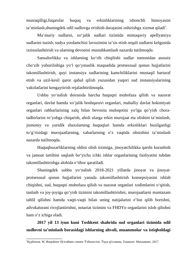 mustaqilligi,fuqarolar  huquq  va  erkinliklarining  ishonchli  himoyasini
ta’minlash,shuningdek odil sudlovga erishish darajasini oshirishga xizmat qiladi1.
Ma’muriy  sudlarni,  xo‘jalik  sudlari  tizimida  mintaqaviy  apellyatsiya
sudlarini tuzish, sudya yordamchisi lavozimini ta’sis etish orqali sudlarni kelgusida
ixtisoslashtirish va ularning devonini mustahkamlash nazarda tutilmoqda.
Sansalorlikka  va  ishlarning  ko‘rib  chiqilishi  sudlar  tomonidan  asossiz
cho‘zib yuborilishiga yo‘l qo‘ymaslik maqsadida protsessual qonun hujjatlarini
takomillashtirish,  quyi  instansiya  sudlarining  kamchiliklarini  mustaqil  bartaraf
etish  va  uzil-kesil  qaror  qabul  qilish  yuzasidan  yuqori  sud  instansiyalarining
vakolatlarini kengaytirish rejalashtirilmoqda.
Ushbu  yo‘nalish  doirasida  barcha  huquqni  muhofaza  qilish  va  nazorat
organlari, davlat hamda xo‘jalik boshqaruvi organlari, mahalliy davlat hokimiyati
organlari  rahbarlarining  xalq  bilan  bevosita  muloqotini  yo‘lga  qo‘yish  chora-
tadbirlarini ro‘yobga chiqarish, aholi ularga erkin murojaat eta olishini ta’minlash,
jismoniy  va  yuridik  shaxslarning  huquqlari  hamda  erkinliklari  buzilganligi
to‘g‘risidagi  murojaatlarning,  xabarlarning  o‘z  vaqtida  olinishini  ta’minlash
nazarda tutilmoqda.
Huquqbuzarliklarning oldini olish tizimiga, jinoyatchilikka qarshi kurashish
va jamoat tartibini saqlash bo‘yicha ichki ishlar organlarining faoliyatini tubdan
takomillashtirishga alohida e’tibor qaratiladi.
Shuningdek  ushbu  yo‘nalish  2018-2021  yillarda  jinoyat  va  jinoyat-
protsessual  qonun  hujjatlarini  yanada  takomillashtirish  konsepsiyasini  ishlab
chiqishni, sud, huquqni muhofaza qilish va nazorat organlari xodimlarini o‘qitish,
tanlash va joy-joyiga qo‘yish tizimini takomillashtirishni, murojaatlarni muntazam
tahlil  qilishni  hamda  vaqti-vaqti  bilan  uning  natijalarini  e’lon  qilib  borishni,
advokaturani rivojlantirishni, notariat tizimini va FHDYo organlarini isloh qilishni
ham o‘z ichiga oladi.
2017 yil 13 iyun kuni Toshkent shahrida sud organlari tizimida odil
sudlovni ta’minlash borasidagi ishlarning ahvoli, muammolar va istiqboldagi
1Қурбонов. М. Фидойинг бўлгаймиз сенинг Ўзбекистон. Ўқув қўлланма, Тошкент: Маънавият, 2017.
