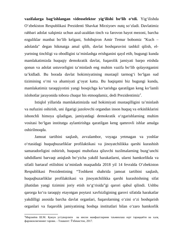 vazifalarga  bag‘ishlangan  videoselektor  yig‘ilishi  bo‘lib  o‘tdi.  Yig‘ilishda
O‘zbekiston Respublikasi Prezidenti Shavkat Mirziyoev nutq so‘zladi. Davlatimiz
rahbari adolat xalqimiz uchun azal-azaldan tinch va farovon hayot mezoni, barcha
ezguliklar  manbai  bo‘lib  kelgani,  Sohibqiron  Amir  Temur  bobomiz  "Kuch  –
adolatda"  degan  hikmatga  amal  qilib,  davlat  boshqaruvini  tashkil  qilish,  el-
yurtning tinchligi va obodligini ta’minlashga erishganini qayd etib, bugungi kunda
mamlakatimizda  huquqiy  demokratik  davlat,  fuqarolik  jamiyati  barpo  etishda
qonun va adolat ustuvorligini ta’minlash eng muhim vazifa bo‘lib qolayotganini
ta’kidladi.  Bu  borada  davlat  hokimiyatining  mustaqil  tarmog‘i  bo‘lgan  sud
tizimining  o‘rni  va ahamiyati  g‘oyat  katta.  Bu  haqiqatni  biz  bugungi  kunda,
mamlakatimiz taraqqiyotini yangi bosqichga ko‘tarishga qaratilgan keng ko‘lamli
islohotlar jarayonida tobora chuqur his etmoqdamiz, dedi Prezidentimiz2. 
Istiqlol yillarida mamlakatimizda sud hokimiyati mustaqilligini ta’minlash
va nufuzini oshirish, uni ilgarigi jazolovchi organdan inson huquq va erkinliklarini
ishonchli  himoya  qiladigan,  jamiyatdagi  demokratik  o‘zgarishlarning  muhim
vositasi bo‘lgan institutga aylantirishga qaratilgan keng qamrovli ishlar amalga
oshirilmoqda. 
Jamoat  tartibini  saqlash,  avvalambor,  voyaga  yetmagan  va  yoshlar
o‘rtasidagi  huquqbuzarliklar  profilaktikasi  va  jinoyatchilikka  qarshi  kurashish
samaradorligini oshirish, huquqni muhofaza qiluvchi tuzilmalarning buzg‘unchi
tahdidlarni barvaqt aniqlash bo‘yicha yakdil harakatlarni, ularni hamkorlikda va
sifatli bartaraf etilishini ta’minlash maqsadida 2018 yil 14 fevralda O‘zbekiston
Respublikasi  Prezidentining  “Toshkent  shahrida  jamoat  tartibini  saqlash,
huquqbuzarliklar  profilaktikasi  va  jinoyatchilikka  qarshi  kurashishning  sifat
jihatidan  yangi  tizimini  joriy  etish  to‘g‘risida”gi  qarori  qabul  qilindi.  Ushbu
qarorga ko‘ra taraqqiy etayotgan poytaxt xavfsizligining garovi sifatida harakatlar
yakdilligi asosida barcha davlat organlari, fuqarolarning o‘zini o‘zi boshqarish
organlari  va  fuqarolik  jamiyatining  boshqa  institutlari  bilan  o‘zaro  hamkorlik
2Мирзиёев  Ш.М.  Қонун  устуворлиги   ва  инсон  манфаатларини  таъминлаш  юрт  тараққиёти  ва  халқ
фаровонлигининг гарови. - Тошкент: Ўзбекистон, 2017.
