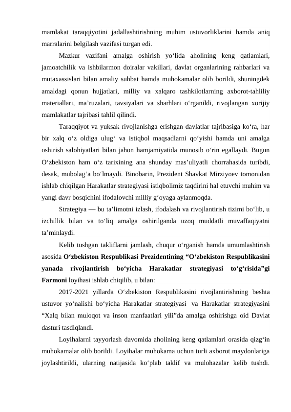 mamlakat  taraqqiyotini  jadallashtirishning  muhim  ustuvorliklarini  hamda  aniq
marralarini belgilash vazifasi turgan edi.
Mazkur  vazifani  amalga  oshirish  yo‘lida  aholining  keng  qatlamlari,
jamoatchilik va ishbilarmon doiralar vakillari, davlat organlarining rahbarlari va
mutaxassislari bilan amaliy suhbat hamda muhokamalar olib borildi, shuningdek
amaldagi  qonun  hujjatlari,  milliy  va  xalqaro  tashkilotlarning  axborot-tahliliy
materiallari, ma’ruzalari, tavsiyalari va sharhlari o‘rganildi, rivojlangan xorijiy
mamlakatlar tajribasi tahlil qilindi.
Taraqqiyot va yuksak rivojlanishga erishgan davlatlar tajribasiga ko‘ra, har
bir xalq o‘z oldiga ulug‘ va istiqbol maqsadlarni qo‘yishi hamda uni amalga
oshirish salohiyatlari bilan jahon hamjamiyatida munosib o‘rin egallaydi. Bugun
O‘zbekiston ham o‘z tarixining ana shunday mas’uliyatli chorrahasida turibdi,
desak, mubolag‘a bo‘lmaydi. Binobarin, Prezident Shavkat Mirziyoev tomonidan
ishlab chiqilgan Harakatlar strategiyasi istiqbolimiz taqdirini hal etuvchi muhim va
yangi davr bosqichini ifodalovchi milliy g‘oyaga aylanmoqda.
Strategiya — bu ta’limotni izlash, ifodalash va rivojlantirish tizimi bo‘lib, u
izchillik  bilan  va  to‘liq  amalga  oshirilganda  uzoq  muddatli  muvaffaqiyatni
ta’minlaydi.
Kelib tushgan takliflarni jamlash, chuqur o‘rganish hamda umumlashtirish
asosida O‘zbekiston Respublikasi Prezidentining “O‘zbekiston Respublikasini
yanada  rivojlantirish  bo‘yicha  Harakatlar  strategiyasi  to‘g‘risida”gi
Farmoni loyihasi ishlab chiqilib, u bilan:
2017-2021  yillarda  O‘zbekiston  Respublikasini  rivojlantirishning  beshta
ustuvor yo‘nalishi bo‘yicha Harakatlar strategiyasi  va  Harakatlar strategiyasini
“Xalq bilan muloqot va inson manfaatlari yili”da amalga oshirishga oid Davlat
dasturi tasdiqlandi.
Loyihalarni tayyorlash davomida aholining keng qatlamlari orasida qizg‘in
muhokamalar olib borildi. Loyihalar muhokama uchun turli axborot maydonlariga
joylashtirildi,  ularning  natijasida  ko‘plab  taklif  va  mulohazalar  kelib  tushdi.
