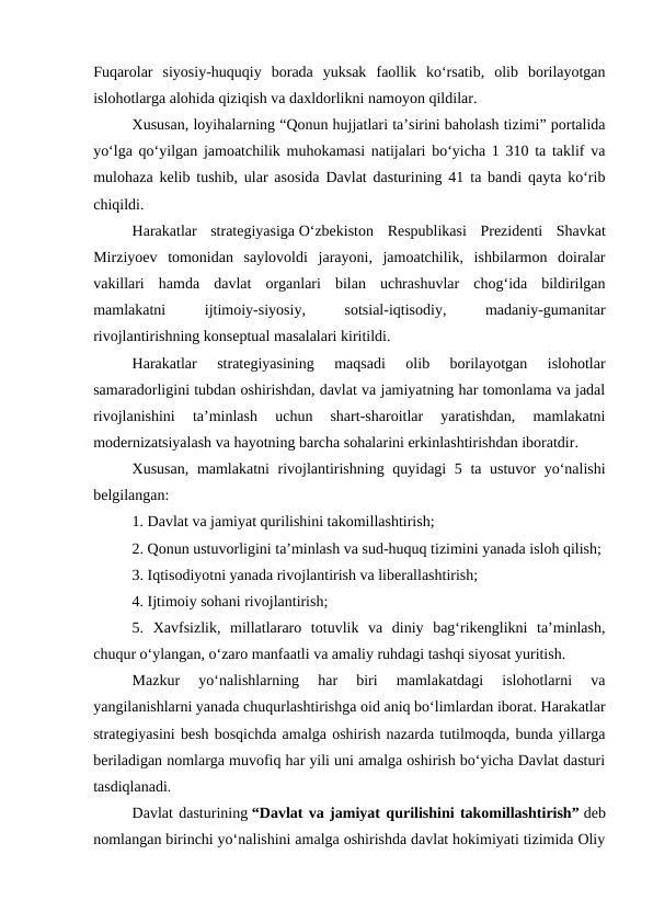 Fuqarolar  siyosiy-huquqiy  borada  yuksak  faollik  ko‘rsatib,  olib  borilayotgan
islohotlarga alohida qiziqish va daxldorlikni namoyon qildilar.
Xususan, loyihalarning “Qonun hujjatlari ta’sirini baholash tizimi” portalida
yo‘lga qo‘yilgan jamoatchilik muhokamasi natijalari bo‘yicha 1 310 ta taklif va
mulohaza kelib tushib, ular asosida Davlat dasturining 41 ta bandi qayta ko‘rib
chiqildi.
Harakatlar  strategiyasiga O‘zbekiston  Respublikasi  Prezidenti  Shavkat
Mirziyoev  tomonidan  saylovoldi  jarayoni,  jamoatchilik,  ishbilarmon  doiralar
vakillari  hamda  davlat  organlari  bilan  uchrashuvlar  chog‘ida  bildirilgan
mamlakatni
 
ijtimoiy-siyosiy,
 
sotsial-iqtisodiy,
 
madaniy-gumanitar
rivojlantirishning konseptual masalalari kiritildi.
Harakatlar  strategiyasining  maqsadi  olib  borilayotgan  islohotlar
samaradorligini tubdan oshirishdan, davlat va jamiyatning har tomonlama va jadal
rivojlanishini  ta’minlash  uchun  shart-sharoitlar  yaratishdan,  mamlakatni
modernizatsiyalash va hayotning barcha sohalarini erkinlashtirishdan iboratdir.
Xususan,  mamlakatni  rivojlantirishning quyidagi  5 ta ustuvor  yo‘nalishi
belgilangan:
1. Davlat va jamiyat qurilishini takomillashtirish;
2. Qonun ustuvorligini ta’minlash va sud-huquq tizimini yanada isloh qilish;
3. Iqtisodiyotni yanada rivojlantirish va liberallashtirish;
4. Ijtimoiy sohani rivojlantirish;
5.  Xavfsizlik,  millatlararo  totuvlik  va  diniy  bag‘rikenglikni  ta’minlash,
chuqur o‘ylangan, o‘zaro manfaatli va amaliy ruhdagi tashqi siyosat yuritish.
Mazkur  yo‘nalishlarning  har  biri  mamlakatdagi  islohotlarni  va
yangilanishlarni yanada chuqurlashtirishga oid aniq bo‘limlardan iborat. Harakatlar
strategiyasini besh bosqichda amalga oshirish nazarda tutilmoqda, bunda yillarga
beriladigan nomlarga muvofiq har yili uni amalga oshirish bo‘yicha Davlat dasturi
tasdiqlanadi.
Davlat dasturining “Davlat va jamiyat qurilishini takomillashtirish” deb
nomlangan birinchi yo‘nalishini amalga oshirishda davlat hokimiyati tizimida Oliy

