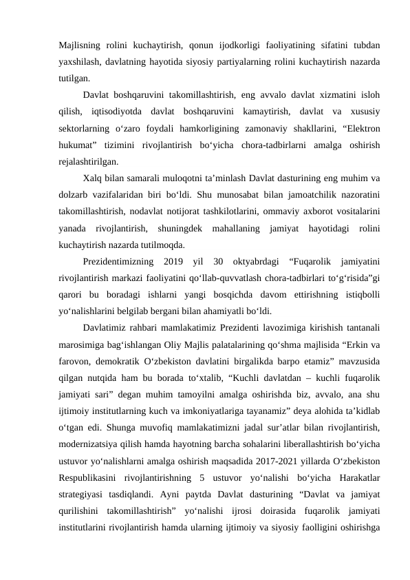 Majlisning  rolini  kuchaytirish,  qonun  ijodkorligi  faoliyatining  sifatini  tubdan
yaxshilash, davlatning hayotida siyosiy partiyalarning rolini kuchaytirish nazarda
tutilgan.
Davlat boshqaruvini takomillashtirish, eng avvalo davlat xizmatini isloh
qilish,  iqtisodiyotda  davlat  boshqaruvini  kamaytirish,  davlat  va  xususiy
sektorlarning  o‘zaro  foydali  hamkorligining  zamonaviy  shakllarini,  “Elektron
hukumat”  tizimini  rivojlantirish  bo‘yicha  chora-tadbirlarni  amalga  oshirish
rejalashtirilgan.
Xalq bilan samarali muloqotni ta’minlash Davlat dasturining eng muhim va
dolzarb vazifalaridan biri bo‘ldi. Shu munosabat  bilan jamoatchilik nazoratini
takomillashtirish, nodavlat notijorat tashkilotlarini, ommaviy axborot vositalarini
yanada  rivojlantirish,  shuningdek  mahallaning  jamiyat  hayotidagi  rolini
kuchaytirish nazarda tutilmoqda.
Prezidentimizning  2019  yil  30  oktyabrdagi  “Fuqarolik  jamiyatini
rivojlantirish markazi faoliyatini qo‘llab-quvvatlash chora-tadbirlari to‘g‘risida”gi
qarori  bu  boradagi  ishlarni  yangi  bosqichda  davom  ettirishning  istiqbolli
yo‘nalishlarini belgilab bergani bilan ahamiyatli bo‘ldi.
Davlatimiz rahbari mamlakatimiz Prezidenti lavozimiga kirishish tantanali
marosimiga bag‘ishlangan Oliy Majlis palatalarining qo‘shma majlisida “Erkin va
farovon, demokratik O‘zbekiston davlatini birgalikda barpo etamiz” mavzusida
qilgan nutqida ham bu borada to‘xtalib, “Kuchli davlatdan – kuchli fuqarolik
jamiyati sari” degan muhim tamoyilni amalga oshirishda biz, avvalo, ana shu
ijtimoiy institutlarning kuch va imkoniyatlariga tayanamiz” deya alohida ta’kidlab
o‘tgan edi. Shunga muvofiq mamlakatimizni jadal sur’atlar bilan rivojlantirish,
modernizatsiya qilish hamda hayotning barcha sohalarini liberallashtirish bo‘yicha
ustuvor yo‘nalishlarni amalga oshirish maqsadida 2017-2021 yillarda O‘zbekiston
Respublikasini  rivojlantirishning  5  ustuvor  yo‘nalishi  bo‘yicha  Harakatlar
strategiyasi  tasdiqlandi.  Ayni  paytda  Davlat  dasturining  “Davlat  va  jamiyat
qurilishini  takomillashtirish”  yo‘nalishi  ijrosi  doirasida  fuqarolik  jamiyati
institutlarini rivojlantirish hamda ularning ijtimoiy va siyosiy faolligini oshirishga
