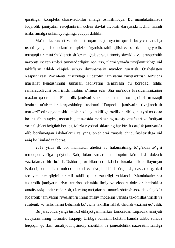 qaratilgan  kompleks  chora-tadbirlar  amalga  oshirilmoqda. Bu mamlakatimizda
fuqarolik jamiyatini rivojlantirish uchun davlat siyosati darajasida izchil, tizimli
ishlar amalga oshirilayotganiga yaqqol dalildir.
Ma’lumki, kuchli va adolatli fuqarolik jamiyatini qurish bo‘yicha amalga
oshirilayotgan islohotlarni kompleks o‘rganish, tahlil qilish va baholashning yaxlit,
mustaqil tizimini shakllantirish lozim. Qolaversa, ijtimoiy sheriklik va jamoatchilik
nazorati mexanizmlari samaradorligini oshirish, ularni yanada rivojlantirishga oid
takliflarni  ishlab  chiqish  uchun  ilmiy-amaliy  maydon  yaratish,  O‘zbekiston
Respublikasi  Prezidenti  huzuridagi  Fuqarolik jamiyatini  rivojlantirish bo‘yicha
maslahat  kengashining  samarali  faoliyatini  ta’minlash  bu  boradagi  ishlar
samaradorligini oshirishda muhim o‘ringa ega. Shu ma’noda Prezidentimizning
mazkur qarori bilan Fuqarolik jamiyati shakllanishini monitoring qilish mustaqil
instituti  ta’sischilar  kengashining  institutni  “Fuqarolik  jamiyatini  rivojlantirish
markazi” etib qayta tashkil etish haqidagi taklifiga rozilik bildirilgani ayni muddao
bo‘ldi. Shuningdek, ushbu hujjat asosida markazning asosiy vazifalari va faoliyati
yo‘nalishlari belgilab berildi. Mazkur yo‘nalishlarning har biri fuqarolik jamiyatida
olib borilayotgan islohotlarni va yangilanishlarni yanada chuqurlashtirishga oid
aniq bo‘limlardan iborat.
2016  yilda  ilk  bor  mamlakat  aholisi  va  hukumatning  to‘g‘ridan-to‘g‘ri
muloqoti  yo‘lga  qo‘yildi.  Xalq  bilan  samarali  muloqotni  ta’minlash  dolzarb
vazifalardan biri bo‘ldi. Ushbu qaror bilan endilikda bu borada olib borilayotgan
ishlarni, xalq bilan muloqot holati va rivojlanishini o‘rganish, davlat organlari
faoliyati  ochiqligini  tizimli  tahlil  qilish  zarurligi  yuklandi.  Mamlakatimizda
fuqarolik jamiyatini rivojlantirish sohasida ilmiy va ekspert doiralar ishtirokida
amaliy tadqiqotlar o‘tkazish, ularning natijalarini umumlashtirish asosida kelajakda
fuqarolik jamiyatini rivojlantirishning milliy modelini yanada takomillashtirish va
strategik yo‘nalishlarini belgilash bo‘yicha takliflar ishlab chiqish vazifasi qo‘yildi.
Bu jarayonda yangi tashkil etilayotgan markaz tomonidan fuqarolik jamiyati
rivojlanishining normativ-huquqiy tartibga solinishi holatini hamda ushbu sohada
huquqni qo‘llash amaliyoti, ijtimoiy sheriklik va jamoatchilik nazoratini amalga
