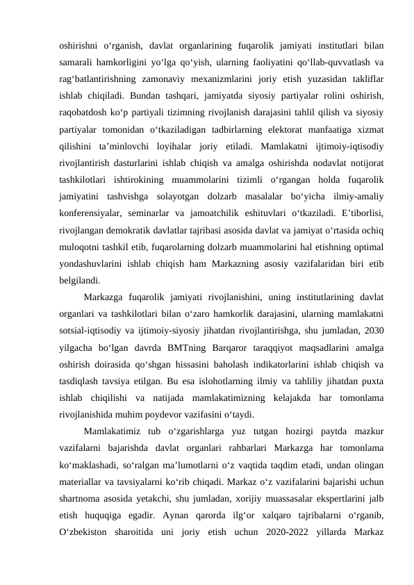 oshirishni  o‘rganish,  davlat  organlarining  fuqarolik  jamiyati  institutlari  bilan
samarali hamkorligini yo‘lga qo‘yish, ularning faoliyatini qo‘llab-quvvatlash va
rag‘batlantirishning  zamonaviy  mexanizmlarini  joriy  etish  yuzasidan  takliflar
ishlab  chiqiladi.  Bundan  tashqari,  jamiyatda  siyosiy  partiyalar  rolini  oshirish,
raqobatdosh ko‘p partiyali tizimning rivojlanish darajasini tahlil qilish va siyosiy
partiyalar  tomonidan  o‘tkaziladigan  tadbirlarning  elektorat  manfaatiga  xizmat
qilishini  ta’minlovchi  loyihalar  joriy  etiladi.  Mamlakatni  ijtimoiy-iqtisodiy
rivojlantirish dasturlarini ishlab chiqish va amalga oshirishda nodavlat notijorat
tashkilotlari  ishtirokining  muammolarini  tizimli  o‘rgangan  holda  fuqarolik
jamiyatini  tashvishga  solayotgan  dolzarb  masalalar  bo‘yicha  ilmiy-amaliy
konferensiyalar,  seminarlar  va  jamoatchilik  eshituvlari  o‘tkaziladi.  E’tiborlisi,
rivojlangan demokratik davlatlar tajribasi asosida davlat va jamiyat o‘rtasida ochiq
muloqotni tashkil etib, fuqarolarning dolzarb muammolarini hal etishning optimal
yondashuvlarini  ishlab  chiqish  ham  Markazning  asosiy  vazifalaridan  biri  etib
belgilandi.
Markazga  fuqarolik  jamiyati  rivojlanishini,  uning  institutlarining  davlat
organlari va tashkilotlari bilan o‘zaro hamkorlik darajasini, ularning mamlakatni
sotsial-iqtisodiy va ijtimoiy-siyosiy jihatdan rivojlantirishga, shu jumladan, 2030
yilgacha  bo‘lgan  davrda  BMTning  Barqaror  taraqqiyot  maqsadlarini  amalga
oshirish doirasida qo‘shgan hissasini baholash indikatorlarini ishlab chiqish va
tasdiqlash tavsiya etilgan. Bu esa islohotlarning ilmiy va tahliliy jihatdan puxta
ishlab  chiqilishi  va  natijada  mamlakatimizning  kelajakda  har  tomonlama
rivojlanishida muhim poydevor vazifasini o‘taydi.
Mamlakatimiz  tub  o‘zgarishlarga  yuz  tutgan  hozirgi  paytda  mazkur
vazifalarni  bajarishda  davlat  organlari  rahbarlari  Markazga  har  tomonlama
ko‘maklashadi, so‘ralgan ma’lumotlarni o‘z vaqtida taqdim etadi, undan olingan
materiallar va tavsiyalarni ko‘rib chiqadi. Markaz o‘z vazifalarini bajarishi uchun
shartnoma asosida yetakchi, shu jumladan, xorijiy muassasalar ekspertlarini jalb
etish  huquqiga  egadir.  Aynan  qarorda  ilg‘or  xalqaro  tajribalarni  o‘rganib,
O‘zbekiston  sharoitida  uni  joriy  etish  uchun  2020-2022  yillarda  Markaz
