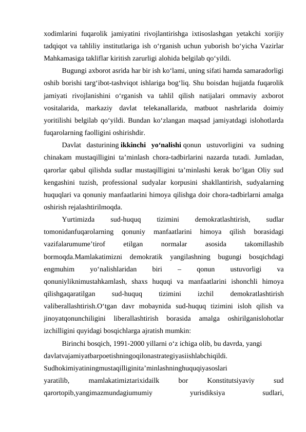 xodimlarini fuqarolik jamiyatini rivojlantirishga ixtisoslashgan yetakchi xorijiy
tadqiqot va tahliliy institutlariga ish o‘rganish uchun yuborish bo‘yicha Vazirlar
Mahkamasiga takliflar kiritish zarurligi alohida belgilab qo‘yildi.
Bugungi axborot asrida har bir ish ko‘lami, uning sifati hamda samaradorligi
oshib borishi targ‘ibot-tashviqot ishlariga bog‘liq. Shu boisdan hujjatda fuqarolik
jamiyati  rivojlanishini  o‘rganish  va  tahlil  qilish  natijalari  ommaviy  axborot
vositalarida,  markaziy  davlat  telekanallarida,  matbuot  nashrlarida  doimiy
yoritilishi belgilab qo‘yildi. Bundan ko‘zlangan maqsad jamiyatdagi islohotlarda
fuqarolarning faolligini oshirishdir.
Davlat  dasturining ikkinchi  yo‘nalishi qonun  ustuvorligini  va  sudning
chinakam mustaqilligini ta’minlash chora-tadbirlarini nazarda tutadi. Jumladan,
qarorlar qabul qilishda sudlar mustaqilligini ta’minlashi kerak bo‘lgan Oliy sud
kengashini  tuzish,  professional  sudyalar  korpusini  shakllantirish,  sudyalarning
huquqlari va qonuniy manfaatlarini himoya qilishga doir chora-tadbirlarni amalga
oshirish rejalashtirilmoqda.
Yurtimizda
 
sud-huquq
 
tizimini
 
demokratlashtirish,
 
sudlar
tomonidanfuqarolarning  qonuniy  manfaatlarini  himoya  qilish  borasidagi
vazifalarumume’tirof
 
etilgan
 
normalar
 
asosida
 
takomillashib
bormoqda.Mamlakatimizni  demokratik  yangilashning  bugungi  bosqichdagi
engmuhim
 
yo‘nalishlaridan
 
biri
 
–
 
qonun
 
ustuvorligi
 
va
qonuniyliknimustahkamlash,  shaxs  huquqi  va  manfaatlarini  ishonchli  himoya
qilishgaqaratilgan
 
sud-huquq
 
tizimini
 
izchil
 
demokratlashtirish
valiberallashtirish.O‘tgan  davr  mobaynida  sud-huquq  tizimini  isloh  qilish  va
jinoyatqonunchiligini  liberallashtirish  borasida  amalga  oshirilganislohotlar
izchilligini quyidagi bosqichlarga ajratish mumkin:
Birinchi bosqich, 1991-2000 yillarni o‘z ichiga olib, bu davrda, yangi
davlatvajamiyatbarpoetishningoqilonastrategiyasiishlabchiqildi.
Sudhokimiyatiningmustaqilliginita’minlashninghuquqiyasoslari
yaratilib,
 
mamlakatimiztarixidailk
 
bor
 
Konstitutsiyaviy
 
sud
qarortopib,yangimazmundagiumumiy
 
yurisdiksiya
 
sudlari,
