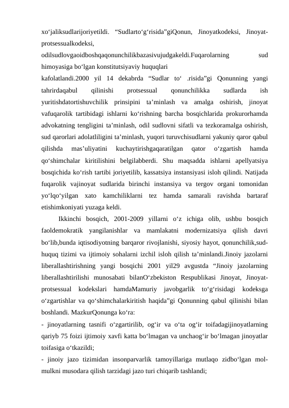 xo‘jaliksudlarijoriyetildi.  “Sudlarto‘g‘risida”giQonun,  Jinoyatkodeksi,  Jinoyat-
protsessualkodeksi,
odilsudlovgaoidboshqaqonunchilikbazasivujudgakeldi.Fuqarolarning
 
sud
himoyasiga bo‘lgan konstitutsiyaviy huquqlari
kafolatlandi.2000  yil  14  dekabrda  “Sudlar  to‘  .risida”gi  Qonunning  yangi
tahrirdaqabul
 
qilinishi
 
protsessual
 
qonunchilikka
 
sudlarda
 
ish
yuritishdatortishuvchilik  prinsipini  ta’minlash  va  amalga  oshirish,  jinoyat
vafuqarolik tartibidagi ishlarni ko‘rishning barcha bosqichlarida prokurorhamda
advokatning tengligini ta’minlash, odil sudlovni sifatli va tezkoramalga oshirish,
sud qarorlari adolatliligini ta’minlash, yuqori turuvchisudlarni yakuniy qaror qabul
qilishda  mas’uliyatini  kuchaytirishgaqaratilgan  qator  o‘zgartish  hamda
qo‘shimchalar  kiritilishini  belgilabberdi.  Shu  maqsadda  ishlarni  apellyatsiya
bosqichida ko‘rish tartibi joriyetilib, kassatsiya instansiyasi isloh qilindi. Natijada
fuqarolik  vajinoyat  sudlarida  birinchi  instansiya  va  tergov  organi  tomonidan
yo‘lqo‘yilgan  xato  kamchiliklarni  tez  hamda  samarali  ravishda  bartaraf
etishimkoniyati yuzaga keldi.
Ikkinchi  bosqich,  2001-2009  yillarni  o‘z  ichiga  olib,  ushbu  bosqich
faoldemokratik  yangilanishlar  va  mamlakatni  modernizatsiya  qilish  davri
bo‘lib,bunda iqtisodiyotning barqaror rivojlanishi, siyosiy hayot, qonunchilik,sud-
huquq tizimi va ijtimoiy sohalarni izchil isloh qilish ta’minlandi.Jinoiy jazolarni
liberallashtirishning  yangi  bosqichi  2001  yil29  avgustda  “Jinoiy  jazolarning
liberallashtirilishi  munosabati  bilanO‘zbekiston  Respublikasi  Jinoyat,  Jinoyat-
protsessual  kodekslari  hamdaMamuriy  javobgarlik  to‘g‘risidagi  kodeksga
o‘zgartishlar va qo‘shimchalarkiritish haqida”gi Qonunning qabul qilinishi bilan
boshlandi. MazkurQonunga ko‘ra:
- jinoyatlarning tasnifi o‘zgartirilib, og‘ir va o‘ta og‘ir  toifadagijinoyatlarning
qariyb 75 foizi ijtimoiy xavfi katta bo‘lmagan va unchaog‘ir bo‘lmagan jinoyatlar
toifasiga o‘tkazildi;
-  jinoiy  jazo  tizimidan  insonparvarlik  tamoyillariga  mutlaqo  zidbo‘lgan  mol-
mulkni musodara qilish tarzidagi jazo turi chiqarib tashlandi;
