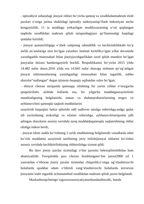 - iqtisodiyot sohasidagi jinoyat ishlari bo‘yicha qamoq va ozodlikdanmahrum etish
jazolari o‘rniga jarima shaklidagi iqtisodiy sanksiyaniqo‘llash imkoniyati ancha
kengaytirildi,  11  ta  moddaga  yetkazilgan  moddiyzararning  o‘rni  qoplangan
taqdirda  ozodlikdan  mahrum  qilish  tariqasidagijazo  qo‘llanmasligi  haqidagi
qoidalar kiritildi;
- jinoyat qonunchiligiga o‘zbek xalqining rahmdillik va kechirimlilikkabi ko‘p
asrlik an’analariga mos bo‘lgan yarashuv instituti kiritilib,o‘tgan yillar davomida
yarashganlik munosabati bilan jinoiyjavobgarlikdan ozod qilish mumkin bo‘lgan
jinoyatlar  doirasi  hamkengaytirib  borildi.  Respublikamiz  bo‘yicha  2015  yilda
14.482 nafar shaxs,2016 yilda esa 14.843 nafar shaxsga nisbatan qo‘zg‘atilgan
jinoyat  ishitomonlarning  yarashganligi  munosabati  bilan  tugatilib,  ushbu
shaxslar“sudlangan” degan ijtimoiy-huquqiy oqibatdan xalos bo‘lgan;
-  ehtiyot  chorasi  tariqasida  qamoqqa  olishning  bir  yarim  yildan  o‘noygacha
qisqartirilishi,  alohida  hollarda  esa,  bir  yilgacha  muddatgauzaytirilishi
mumkinligining  belgilanishi,  tuman  va  shaharprokurorlarining  tergov  va
ayblanuvchini qamoqda saqlash muddatlarini
uzaytirish huquqlari bekor qilinishi odil sudlovni amalga oshirishga,sudga qadar
ish  yuritishning  tezkorligi  va  sifatini  oshirishga,  ayblanuvchitariqasida  jalb
qilingan shaxslarni asossiz ravishda uzoq muddatdaqamoqda saqlanishining oldini
olishga imkon berdi;
- jinoyat ishini sudda ko‘rishning 2 oylik muddatining belgilanishi vasudlarda ishni
ko‘rish  muddatini  uzaytirish  tartibining  joriy  etilishijinoyat  ishlarini  ko‘rishni
asossiz ravishda kechiktirilishining oldiniolishga xizmat qildi.
Bu davr jinoiy jazolar tizimidagi o‘lim jazosini bekorqilinishibilan ham
ahamiyatlidir.  Favqulodda  jazo  chorasi  hisoblangano‘lim  jazosi2008  yil  1
yanvardan e’tiboran jinoiy jazolar tizimidan chiqarilib,o‘rniga og‘irlashtiruvchi
holatlarda  qasddan  odam  o‘ldirish  vaog‘irlashtiruvchi  holatlarda  terrorizm
jinoyatini sodir etganlik uchunumrbod ozodlikdan mahrum qilish jazosi belgilandi.
Mazkurbosqichningo‘zigaxosxususiyatiyanashundaniboratki, bunda
