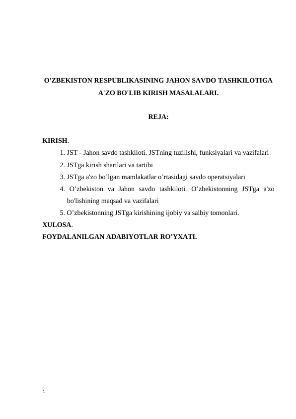 O'ZBEKISTON RESPUBLIKASINING JAHON SAVDO TASHKILOTIGA
A'ZO BO'LIB KIRISH MASALALARI.
REJA:
KIRISH.
1. JST - Jahon savdo tashkiloti. JSTning tuzilishi, funksiyalari va vazifalari 
2. JSTga kirish shartlari va tartibi 
3. JSTga a'zo bo’lgan mamlakatlar o’rtasidagi savdo operatsiyalari 
4.  O’zbekiston  va  Jahon  savdo  tashkiloti.  O’zbekistonning  JSTga  a'zo
bo'lishining maqsad va vazifalari 
5. O’zbekistonning JSTga kirishining ijobiy va salbiy tomonlari.
XULOSA.
FOYDALANILGAN ADABIYOTLAR RO’YXATI.
1
