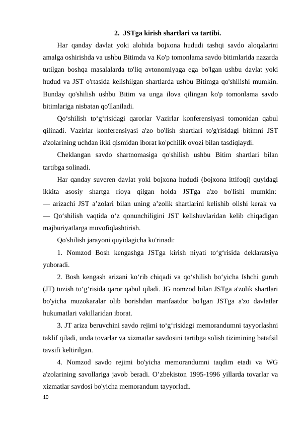 2.  JSTga kirish shartlari va tartibi.
Har qanday davlat yoki alohida bojxona hududi tashqi  savdo aloqalarini
amalga oshirishda va ushbu Bitimda va Ko'p tomonlama savdo bitimlarida nazarda
tutilgan boshqa masalalarda to'liq avtonomiyaga ega bo'lgan ushbu davlat yoki
hudud va JST o'rtasida kelishilgan shartlarda ushbu Bitimga qo'shilishi mumkin.
Bunday qo'shilish ushbu Bitim va unga ilova qilingan ko'p tomonlama savdo
bitimlariga nisbatan qo'llaniladi. 
Qo‘shilish  to‘g‘risidagi  qarorlar  Vazirlar  konferensiyasi  tomonidan  qabul
qilinadi. Vazirlar  konferensiyasi  a'zo  bo'lish  shartlari  to'g'risidagi  bitimni  JST
a'zolarining uchdan ikki qismidan iborat ko'pchilik ovozi bilan tasdiqlaydi. 
Cheklangan  savdo  shartnomasiga  qo'shilish  ushbu  Bitim  shartlari  bilan
tartibga solinadi. 
Har qanday suveren davlat yoki bojxona hududi (bojxona ittifoqi) quyidagi
ikkita  asosiy  shartga  rioya  qilgan  holda  JSTga  a'zo  bo'lishi  mumkin: 
— arizachi JST aʼzolari bilan uning aʼzolik shartlarini kelishib olishi kerak va 
— Qo‘shilish vaqtida o‘z qonunchiligini JST kelishuvlaridan kelib chiqadigan
majburiyatlarga muvofiqlashtirish. 
Qo'shilish jarayoni quyidagicha ko'rinadi: 
1.  Nomzod  Bosh  kengashga  JSTga  kirish  niyati  to‘g‘risida  deklaratsiya
yuboradi. 
2. Bosh kengash arizani ko‘rib chiqadi va qo‘shilish bo‘yicha Ishchi guruh
(JT) tuzish to‘g‘risida qaror qabul qiladi. JG nomzod bilan JSTga a'zolik shartlari
bo'yicha  muzokaralar  olib  borishdan  manfaatdor  bo'lgan  JSTga  a'zo  davlatlar
hukumatlari vakillaridan iborat. 
3. JT ariza beruvchini savdo rejimi to‘g‘risidagi memorandumni tayyorlashni
taklif qiladi, unda tovarlar va xizmatlar savdosini tartibga solish tizimining batafsil
tavsifi keltirilgan. 
4.  Nomzod  savdo  rejimi  bo'yicha  memorandumni  taqdim  etadi  va  WG
a'zolarining savollariga javob beradi. O’zbekiston 1995-1996 yillarda tovarlar va
xizmatlar savdosi bo'yicha memorandum tayyorladi.
10

