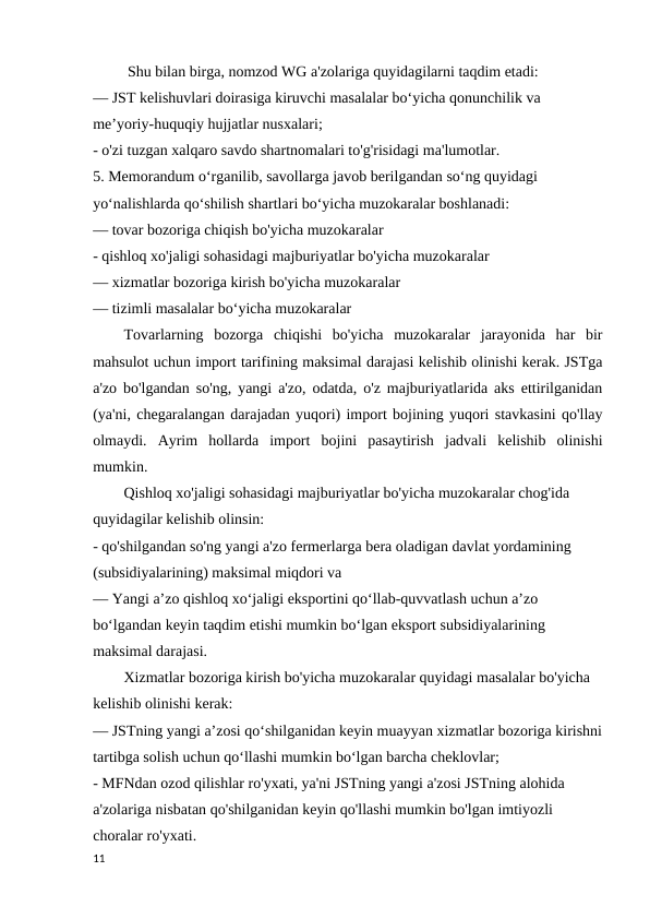  Shu bilan birga, nomzod WG a'zolariga quyidagilarni taqdim etadi: 
— JST kelishuvlari doirasiga kiruvchi masalalar bo‘yicha qonunchilik va 
me’yoriy-huquqiy hujjatlar nusxalari; 
- o'zi tuzgan xalqaro savdo shartnomalari to'g'risidagi ma'lumotlar. 
5. Memorandum o‘rganilib, savollarga javob berilgandan so‘ng quyidagi 
yo‘nalishlarda qo‘shilish shartlari bo‘yicha muzokaralar boshlanadi: 
— tovar bozoriga chiqish bo'yicha muzokaralar 
- qishloq xo'jaligi sohasidagi majburiyatlar bo'yicha muzokaralar 
— xizmatlar bozoriga kirish bo'yicha muzokaralar 
— tizimli masalalar boʻyicha muzokaralar 
Tovarlarning  bozorga  chiqishi  bo'yicha  muzokaralar  jarayonida  har  bir
mahsulot uchun import tarifining maksimal darajasi kelishib olinishi kerak. JSTga
a'zo bo'lgandan so'ng, yangi a'zo, odatda, o'z majburiyatlarida aks ettirilganidan
(ya'ni, chegaralangan darajadan yuqori) import bojining yuqori stavkasini qo'llay
olmaydi.  Ayrim  hollarda  import  bojini  pasaytirish  jadvali  kelishib  olinishi
mumkin. 
Qishloq xo'jaligi sohasidagi majburiyatlar bo'yicha muzokaralar chog'ida 
quyidagilar kelishib olinsin: 
- qo'shilgandan so'ng yangi a'zo fermerlarga bera oladigan davlat yordamining 
(subsidiyalarining) maksimal miqdori va 
— Yangi aʼzo qishloq xoʻjaligi eksportini qoʻllab-quvvatlash uchun aʼzo 
boʻlgandan keyin taqdim etishi mumkin boʻlgan eksport subsidiyalarining 
maksimal darajasi. 
Xizmatlar bozoriga kirish bo'yicha muzokaralar quyidagi masalalar bo'yicha 
kelishib olinishi kerak: 
— JSTning yangi aʼzosi qoʻshilganidan keyin muayyan xizmatlar bozoriga kirishni
tartibga solish uchun qoʻllashi mumkin boʻlgan barcha cheklovlar; 
- MFNdan ozod qilishlar ro'yxati, ya'ni JSTning yangi a'zosi JSTning alohida 
a'zolariga nisbatan qo'shilganidan keyin qo'llashi mumkin bo'lgan imtiyozli 
choralar ro'yxati. 
11
