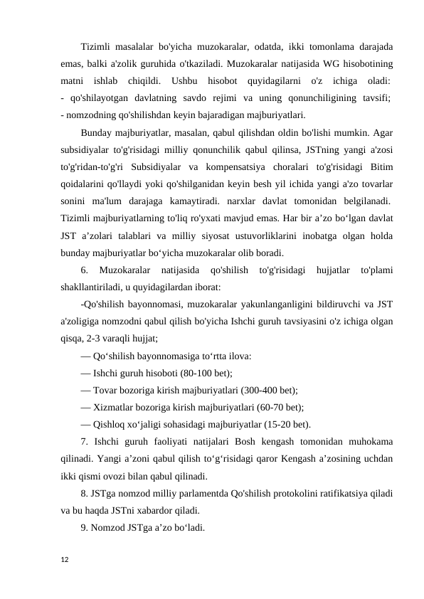 Tizimli masalalar bo'yicha muzokaralar, odatda, ikki tomonlama darajada
emas, balki a'zolik guruhida o'tkaziladi. Muzokaralar natijasida WG hisobotining
matni  ishlab  chiqildi.  Ushbu  hisobot  quyidagilarni  o'z  ichiga  oladi: 
-  qo'shilayotgan  davlatning  savdo  rejimi  va  uning  qonunchiligining  tavsifi; 
- nomzodning qo'shilishdan keyin bajaradigan majburiyatlari. 
Bunday majburiyatlar, masalan, qabul qilishdan oldin bo'lishi mumkin. Agar
subsidiyalar to'g'risidagi milliy qonunchilik qabul qilinsa, JSTning yangi a'zosi
to'g'ridan-to'g'ri  Subsidiyalar  va  kompensatsiya  choralari  to'g'risidagi  Bitim
qoidalarini qo'llaydi yoki qo'shilganidan keyin besh yil ichida yangi a'zo tovarlar
sonini  ma'lum  darajaga  kamaytiradi.  narxlar  davlat  tomonidan  belgilanadi. 
Tizimli majburiyatlarning to'liq ro'yxati mavjud emas. Har bir aʼzo boʻlgan davlat
JST  aʼzolari  talablari  va  milliy  siyosat  ustuvorliklarini  inobatga  olgan  holda
bunday majburiyatlar boʻyicha muzokaralar olib boradi. 
6.  Muzokaralar  natijasida  qo'shilish  to'g'risidagi  hujjatlar  to'plami
shakllantiriladi, u quyidagilardan iborat: 
-Qo'shilish bayonnomasi, muzokaralar yakunlanganligini bildiruvchi va JST
a'zoligiga nomzodni qabul qilish bo'yicha Ishchi guruh tavsiyasini o'z ichiga olgan
qisqa, 2-3 varaqli hujjat; 
— Qoʻshilish bayonnomasiga toʻrtta ilova: 
— Ishchi guruh hisoboti (80-100 bet); 
— Tovar bozoriga kirish majburiyatlari (300-400 bet); 
— Xizmatlar bozoriga kirish majburiyatlari (60-70 bet); 
— Qishloq xo‘jaligi sohasidagi majburiyatlar (15-20 bet). 
7.  Ishchi  guruh  faoliyati  natijalari  Bosh  kengash  tomonidan  muhokama
qilinadi. Yangi a’zoni qabul qilish to‘g‘risidagi qaror Kengash a’zosining uchdan
ikki qismi ovozi bilan qabul qilinadi. 
8. JSTga nomzod milliy parlamentda Qo'shilish protokolini ratifikatsiya qiladi
va bu haqda JSTni xabardor qiladi. 
9. Nomzod JSTga a’zo bo‘ladi. 
12
