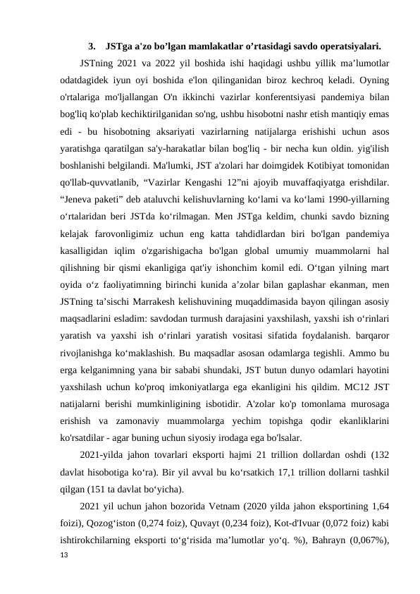 3.    JSTga a'zo bo’lgan mamlakatlar o’rtasidagi savdo operatsiyalari.
JSTning 2021 va 2022 yil boshida ishi haqidagi ushbu yillik ma’lumotlar
odatdagidek iyun oyi boshida e'lon qilinganidan biroz kechroq keladi. Oyning
o'rtalariga mo'ljallangan O'n ikkinchi vazirlar konferentsiyasi  pandemiya bilan
bog'liq ko'plab kechiktirilganidan so'ng, ushbu hisobotni nashr etish mantiqiy emas
edi  -  bu  hisobotning  aksariyati  vazirlarning  natijalarga  erishishi  uchun  asos
yaratishga qaratilgan sa'y-harakatlar bilan bog'liq - bir necha kun oldin. yig'ilish
boshlanishi belgilandi. Ma'lumki, JST a'zolari har doimgidek Kotibiyat tomonidan
qo'llab-quvvatlanib, “Vazirlar Kengashi 12”ni ajoyib muvaffaqiyatga erishdilar.
“Jeneva paketi” deb ataluvchi kelishuvlarning ko‘lami va ko‘lami 1990-yillarning
o‘rtalaridan beri JSTda ko‘rilmagan. Men JSTga keldim, chunki savdo bizning
kelajak  farovonligimiz  uchun  eng  katta  tahdidlardan  biri  bo'lgan  pandemiya
kasalligidan  iqlim  o'zgarishigacha  bo'lgan  global  umumiy  muammolarni  hal
qilishning bir qismi ekanligiga qat'iy ishonchim komil edi. O‘tgan yilning mart
oyida o‘z faoliyatimning birinchi kunida a’zolar bilan gaplashar ekanman, men
JSTning ta’sischi Marrakesh kelishuvining muqaddimasida bayon qilingan asosiy
maqsadlarini esladim: savdodan turmush darajasini yaxshilash, yaxshi ish o‘rinlari
yaratish va yaxshi ish o‘rinlari yaratish vositasi  sifatida foydalanish. barqaror
rivojlanishga ko‘maklashish. Bu maqsadlar asosan odamlarga tegishli. Ammo bu
erga kelganimning yana bir sababi shundaki, JST butun dunyo odamlari hayotini
yaxshilash uchun ko'proq imkoniyatlarga ega ekanligini his qildim. MC12 JST
natijalarni berishi mumkinligining isbotidir. A'zolar ko'p tomonlama murosaga
erishish  va  zamonaviy  muammolarga  yechim  topishga  qodir  ekanliklarini
ko'rsatdilar - agar buning uchun siyosiy irodaga ega bo'lsalar.
2021-yilda jahon tovarlari eksporti hajmi 21 trillion dollardan oshdi (132
davlat hisobotiga ko‘ra). Bir yil avval bu ko‘rsatkich 17,1 trillion dollarni tashkil
qilgan (151 ta davlat bo‘yicha).
2021 yil uchun jahon bozorida Vetnam (2020 yilda jahon eksportining 1,64
foizi), Qozog‘iston (0,274 foiz), Quvayt (0,234 foiz), Kot-d'Ivuar (0,072 foiz) kabi
ishtirokchilarning eksporti to‘g‘risida ma’lumotlar yo‘q. %), Bahrayn (0,067%),
13
