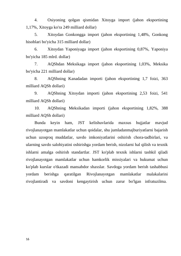 4.
Osiyoning  qolgan  qismidan  Xitoyga  import  (jahon  eksportining
1,17%, Xitoyga ko'ra 249 milliard dollar) 
5.
Xitoydan Gonkongga import (jahon eksportining 1,48%, Gonkong
hisoblari bo'yicha 315 milliard dollar) 
6.
Xitoydan Yaponiyaga import (jahon eksportining 0,87%, Yaponiya
bo'yicha 185 mlrd. dollar) 
7.
AQShdan  Meksikaga  import  (jahon  eksportining  1,03%,  Meksika
bo'yicha 221 milliard dollar) 
8.
AQShning  Kanadadan  importi  (jahon  eksportining  1,7  foizi,  363
milliard AQSh dollari) 
9.
AQShning  Xitoydan  importi  (jahon  eksportining  2,53  foizi,  541
milliard AQSh dollari) 
10.
AQShning  Meksikadan  importi  (jahon  eksportining  1,82%,  388
milliard AQSh dollari) 
Bunda  keyin  ham,  JST  kelishuvlarida  maxsus  hujjatlar  mavjud
rivojlanayotgan mamlakatlar uchun qoidalar, shu jumladanmajburiyatlarni bajarish
uchun  uzoqroq  muddatlar,  savdo  imkoniyatlarini  oshirish  chora-tadbirlari,  va
ularning savdo salohiyatini oshirishga yordam berish, nizolarni hal qilish va texnik
ishlarni  amalga  oshirish  standartlar. JST  ko'plab texnik ishlarni  tashkil  qiladi
rivojlanayotgan  mamlakatlar  uchun  hamkorlik  missiyalari  va  hukumat  uchun
ko'plab kurslar o'tkazadi mansabdor shaxslar. Savdoga yordam berish tashabbusi
yordam  berishga  qaratilgan  Rivojlanayotgan  mamlakatlar  malakalarini
rivojlantiradi  va  savdoni  kengaytirish  uchun  zarur  bo'lgan  infratuzilma. 
16

