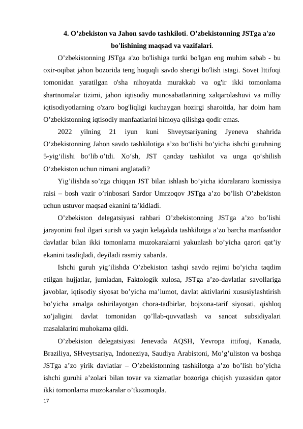 4. O’zbekiston va Jahon savdo tashkiloti. O’zbekistonning JSTga a'zo
bo'lishining maqsad va vazifalari. 
O’zbekistonning JSTga a'zo bo'lishiga turtki bo'lgan eng muhim sabab - bu
oxir-oqibat jahon bozorida teng huquqli savdo sherigi bo'lish istagi. Sovet Ittifoqi
tomonidan  yaratilgan  o'sha  nihoyatda  murakkab  va  og'ir  ikki  tomonlama
shartnomalar tizimi, jahon iqtisodiy munosabatlarining xalqarolashuvi va milliy
iqtisodiyotlarning o'zaro bog'liqligi kuchaygan hozirgi sharoitda, har doim ham
O’zbekistonning iqtisodiy manfaatlarini himoya qilishga qodir emas.
2022  yilning  21  iyun  kuni  Shveytsariyaning  Jyeneva  shahrida
O‘zbekistonning Jahon savdo tashkilotiga a’zo bo‘lishi bo‘yicha ishchi guruhning
5-yig‘ilishi  bo‘lib o’tdi.  Xo‘sh,  JST  qanday  tashkilot  va  unga  qo‘shilish
O‘zbekiston uchun nimani anglatadi? 
Yig’ilishda so’zga chiqqan JST bilan ishlash bo’yicha idoralararo komissiya
raisi – bosh vazir o’rinbosari Sardor Umrzoqov JSTga a’zo bo’lish O’zbekiston
uchun ustuvor maqsad ekanini ta’kidladi. 
O’zbekiston  delegatsiyasi  rahbari  O’zbekistonning  JSTga  a’zo  bo’lishi
jarayonini faol ilgari surish va yaqin kelajakda tashkilotga a’zo barcha manfaatdor
davlatlar bilan ikki tomonlama muzokaralarni yakunlash bo’yicha qarori qat’iy
ekanini tasdiqladi, deyiladi rasmiy xabarda.
Ishchi guruh yig’ilishda O’zbekiston tashqi savdo rejimi bo’yicha taqdim
etilgan hujjatlar, jumladan, Faktologik xulosa, JSTga a’zo-davlatlar savollariga
javoblar, iqtisodiy siyosat bo’yicha ma’lumot, davlat aktivlarini xususiylashtirish
bo’yicha  amalga  oshirilayotgan  chora-tadbirlar,  bojxona-tarif  siyosati,  qishloq
xo’jaligini  davlat  tomonidan  qo’llab-quvvatlash  va  sanoat  subsidiyalari
masalalarini muhokama qildi. 
O’zbekiston  delegatsiyasi  Jenevada  AQSH,  Yevropa  ittifoqi,  Kanada,
Braziliya, SHveytsariya, Indoneziya, Saudiya Arabistoni, Mo’g’uliston va boshqa
JSTga a’zo yirik davlatlar – O’zbekistonning tashkilotga a’zo bo’lish bo’yicha
ishchi guruhi a’zolari bilan tovar va xizmatlar bozoriga chiqish yuzasidan qator
ikki tomonlama muzokaralar o’tkazmoqda. 
17
