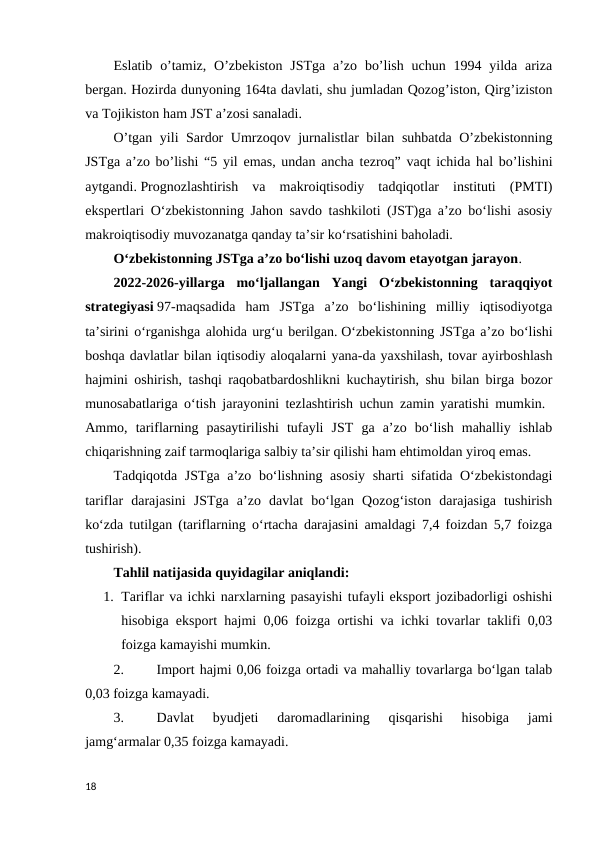 Eslatib o’tamiz,  O’zbekiston  JSTga a’zo  bo’lish  uchun 1994 yilda ariza
bergan. Hozirda dunyoning 164ta davlati, shu jumladan Qozog’iston, Qirg’iziston
va Tojikiston ham JST a’zosi sanaladi. 
O’tgan yili Sardor Umrzoqov jurnalistlar bilan suhbatda O’zbekistonning
JSTga a’zo bo’lishi “5 yil emas, undan ancha tezroq” vaqt ichida hal bo’lishini
aytgandi. Prognozlashtirish  va  makroiqtisodiy  tadqiqotlar  instituti  (PMTI)
ekspertlari O‘zbekistonning Jahon savdo tashkiloti (JST)ga aʼzo bo‘lishi asosiy
makroiqtisodiy muvozanatga qanday taʼsir ko‘rsatishini baholadi. 
O‘zbekistonning JSTga aʼzo bo‘lishi uzoq davom etayotgan jarayon.  
2022-2026-yillarga  mo‘ljallangan  Yangi  O‘zbekistonning  taraqqiyot
strategiyasi 97-maqsadida  ham  JSTga  aʼzo  bo‘lishining  milliy  iqtisodiyotga
taʼsirini o‘rganishga alohida urg‘u berilgan. O‘zbekistonning JSTga aʼzo bo‘lishi
boshqa davlatlar bilan iqtisodiy aloqalarni yana-da yaxshilash, tovar ayirboshlash
hajmini oshirish, tashqi raqobatbardoshlikni kuchaytirish, shu bilan birga bozor
munosabatlariga o‘tish jarayonini tezlashtirish uchun zamin yaratishi mumkin.  
Ammo,  tariflarning  pasaytirilishi  tufayli  JST  ga  aʼzo  bo‘lish  mahalliy  ishlab
chiqarishning zaif tarmoqlariga salbiy taʼsir qilishi ham ehtimoldan yiroq emas.  
Tadqiqotda JSTga aʼzo bo‘lishning asosiy sharti sifatida O‘zbekistondagi
tariflar  darajasini  JSTga  aʼzo  davlat  bo‘lgan  Qozog‘iston  darajasiga  tushirish
ko‘zda tutilgan (tariflarning o‘rtacha darajasini amaldagi 7,4 foizdan 5,7 foizga
tushirish). 
Tahlil natijasida quyidagilar aniqlandi: 
1. Tariflar va ichki narxlarning pasayishi tufayli eksport jozibadorligi oshishi
hisobiga eksport hajmi 0,06 foizga ortishi va ichki tovarlar taklifi 0,03
foizga kamayishi mumkin.
2.
Import hajmi 0,06 foizga ortadi va mahalliy tovarlarga bo‘lgan talab
0,03 foizga kamayadi. 
3.
Davlat  byudjeti  daromadlarining  qisqarishi  hisobiga  jami
jamg‘armalar 0,35 foizga kamayadi. 
18
