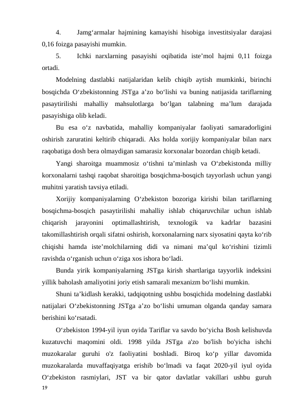 4.
Jamg‘armalar hajmining kamayishi hisobiga investitsiyalar darajasi
0,16 foizga pasayishi mumkin. 
5.
Ichki  narxlarning  pasayishi  oqibatida  isteʼmol  hajmi  0,11  foizga
ortadi. 
Modelning  dastlabki  natijalaridan  kelib  chiqib  aytish  mumkinki,  birinchi
bosqichda O‘zbekistonning JSTga aʼzo bo‘lishi va buning natijasida tariflarning
pasaytirilishi  mahalliy  mahsulotlarga  bo‘lgan  talabning  maʼlum  darajada
pasayishiga olib keladi.  
Bu  esa  o‘z  navbatida,  mahalliy  kompaniyalar  faoliyati  samaradorligini
oshirish zaruratini keltirib chiqaradi. Aks holda xorijiy kompaniyalar bilan narx
raqobatiga dosh bera olmaydigan samarasiz korxonalar bozordan chiqib ketadi. 
Yangi  sharoitga  muammosiz  o‘tishni  taʼminlash  va  O‘zbekistonda  milliy
korxonalarni tashqi raqobat sharoitiga bosqichma-bosqich tayyorlash uchun yangi
muhitni yaratish tavsiya etiladi.  
Xorijiy  kompaniyalarning  O‘zbekiston  bozoriga  kirishi  bilan  tariflarning
bosqichma-bosqich  pasaytirilishi  mahalliy  ishlab  chiqaruvchilar  uchun  ishlab
chiqarish  jarayonini  optimallashtirish,  texnologik  va  kadrlar  bazasini
takomillashtirish orqali sifatni oshirish, korxonalarning narx siyosatini qayta ko‘rib
chiqishi  hamda  isteʼmolchilarning  didi  va  nimani  maʼqul  ko‘rishini  tizimli
ravishda o‘rganish uchun o‘ziga xos ishora bo‘ladi.  
Bunda yirik kompaniyalarning JSTga kirish shartlariga tayyorlik indeksini
yillik baholash amaliyotini joriy etish samarali mexanizm bo‘lishi mumkin. 
Shuni taʼkidlash kerakki, tadqiqotning ushbu bosqichida modelning dastlabki
natijalari O‘zbekistonning JSTga aʼzo bo‘lishi umuman olganda qanday samara
berishini ko‘rsatadi. 
O‘zbekiston 1994-yil iyun oyida Tariflar va savdo bo‘yicha Bosh kelishuvda
kuzatuvchi  maqomini  oldi.  1998  yilda  JSTga  a'zo  bo'lish  bo'yicha  ishchi
muzokaralar  guruhi  o'z  faoliyatini  boshladi.  Biroq  ko‘p  yillar  davomida
muzokaralarda  muvaffaqiyatga  erishib  bo‘lmadi  va  faqat  2020-yil  iyul  oyida
O‘zbekiston  rasmiylari,  JST  va  bir  qator  davlatlar  vakillari  ushbu  guruh
19
