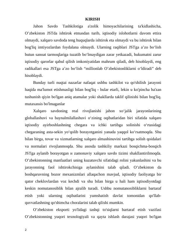 KIRISH 
Jahon 
Savdo  Tashkilotiga  a'zolik  himoyachilarining  ta'kidlashicha,
O’zbekiston JSTda ishtirok etmasdan turib, iqtisodiy islohotlarni davom ettira
olmaydi, xalqaro savdoda teng huquqlarda ishtirok eta olmaydi va bu ishtirok bilan
bog'liq imtiyozlardan foydalana olmaydi. Ularning raqiblari JSTga a’zo bo‘lish
butun sanoat tarmoqlariga tuzatib bo‘lmaydigan zarar yetkazadi, hukumatni zarur
iqtisodiy qarorlar qabul qilish imkoniyatidan mahrum qiladi, deb hisoblaydi, eng
radikallari esa JSTga a’zo bo‘lish “millionlab O’zbekistonliklarni o‘ldiradi” deb
hisoblaydi.
Bunday turli nuqtai nazarlar nafaqat ushbu tashkilot va qo'shilish jarayoni
haqida ma'lumot etishmasligi bilan bog'liq - bular etarli, lekin u ko'pincha ba'zan
tushunish qiyin bo'lgan aniq atamalar yoki shakllarda taklif qilinishi bilan bog'liq.
mutaxassis bo'lmaganlar 
Xalqaro  savdoning  real  rivojlanishi  jahon  xo‘jalik  jarayonlarining
globallashuvi va baynalmilallashuvi o‘zining oqibatlaridan biri sifatida xalqaro
iqtisodiy  ayirboshlashning  chegara  va  ichki  tartibga  solinishi  o‘rtasidagi
chegaraning asta-sekin yo‘qolib borayotganini yanada yaqqol ko‘rsatmoqda. Shu
bilan birga, tovar va xizmatlarning xalqaro almashinuvini tartibga solish qoidalari
va normalari rivojlanmoqda. Shu asosda tashkiliy markazi  bosqichma-bosqich
JSTga aylanib borayotgan и zamonaviy xalqaro savdo tizimi shakllantirilmoqda.
O’zbekistonning manfaatlari uning kuzatuvchi sifatidagi rolini yakunlashini va bu
jarayonning  faol  ishtirokchisiga  aylanishini  talab  qiladi.  O’zbekiston  da
boshqaruvning bozor mexanizmlari allaqachon mavjud, iqtisodiy faoliyatga bir
qator cheklovlardan voz kechdi va shu bilan birga u hali ham iqtisodiyotdagi
keskin nomutanosiblik bilan ajralib turadi. Ushbu nomutanosibliklarni bartaraf
etish  yoki  ularning  oqibatlarini  yumshatish  davlat  tomonidan  qo'llab-
quvvatlashning qo'shimcha choralarini talab qilishi mumkin. 
O’zbekiston  eksporti  yo'lidagi  tashqi  to'siqlarni  bartaraf  etish  vazifasi
O’zbekistonning  yuqori texnologiyali  va qayta ishlash darajasi  yuqori bo'lgan
2
