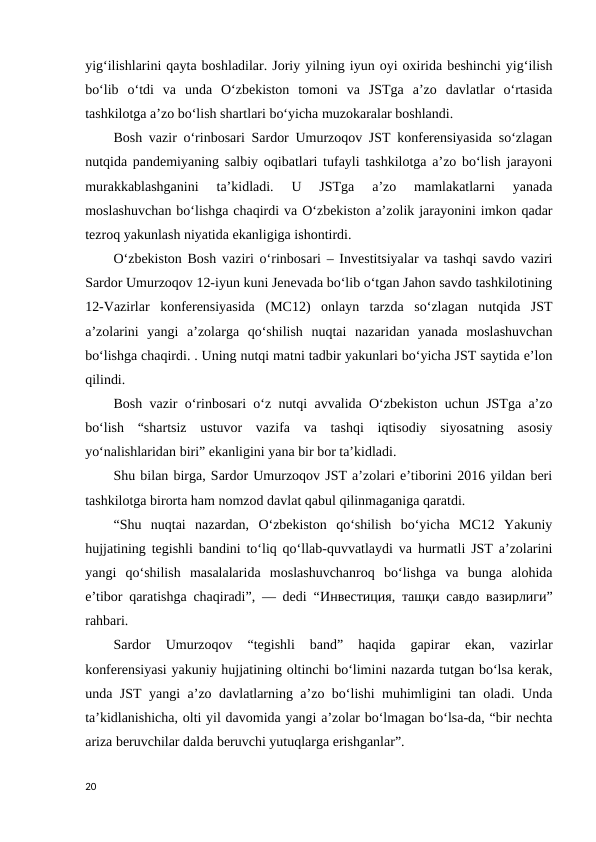 yig‘ilishlarini qayta boshladilar. Joriy yilning iyun oyi oxirida beshinchi yig‘ilish
bo‘lib  o‘tdi  va  unda  O‘zbekiston  tomoni  va  JSTga  a’zo  davlatlar  o‘rtasida
tashkilotga a’zo bo‘lish shartlari bo‘yicha muzokaralar boshlandi. 
Bosh vazir oʻrinbosari Sardor Umurzoqov JST konferensiyasida soʻzlagan
nutqida pandemiyaning salbiy oqibatlari tufayli tashkilotga aʼzo boʻlish jarayoni
murakkablashganini  taʼkidladi.  U  JSTga  aʼzo  mamlakatlarni  yanada
moslashuvchan boʻlishga chaqirdi va Oʻzbekiston aʼzolik jarayonini imkon qadar
tezroq yakunlash niyatida ekanligiga ishontirdi. 
Oʻzbekiston Bosh vaziri oʻrinbosari – Investitsiyalar va tashqi savdo vaziri
Sardor Umurzoqov 12-iyun kuni Jenevada boʻlib oʻtgan Jahon savdo tashkilotining
12-Vazirlar  konferensiyasida  (MC12)  onlayn  tarzda  soʻzlagan  nutqida  JST
aʼzolarini  yangi  aʼzolarga  qoʻshilish  nuqtai  nazaridan  yanada  moslashuvchan
boʻlishga chaqirdi. . Uning nutqi matni tadbir yakunlari bo‘yicha JST saytida e’lon
qilindi. 
Bosh vazir oʻrinbosari oʻz nutqi avvalida Oʻzbekiston uchun JSTga aʼzo
boʻlish  “shartsiz  ustuvor  vazifa  va  tashqi  iqtisodiy  siyosatning  asosiy
yoʻnalishlaridan biri” ekanligini yana bir bor taʼkidladi. 
Shu bilan birga, Sardor Umurzoqov JST aʼzolari eʼtiborini 2016 yildan beri
tashkilotga birorta ham nomzod davlat qabul qilinmaganiga qaratdi. 
“Shu  nuqtai  nazardan,  Oʻzbekiston  qoʻshilish  boʻyicha  MC12  Yakuniy
hujjatining tegishli bandini toʻliq qoʻllab-quvvatlaydi va hurmatli JST aʼzolarini
yangi  qoʻshilish  masalalarida  moslashuvchanroq  boʻlishga  va  bunga  alohida
eʼtibor qaratishga chaqiradi”, — dedi “Инвестиция,  ташқи савдо вазирлиги”
rahbari. 
Sardor  Umurzoqov  “tegishli  band”  haqida  gapirar  ekan,  vazirlar
konferensiyasi yakuniy hujjatining oltinchi bo‘limini nazarda tutgan bo‘lsa kerak,
unda JST yangi a’zo davlatlarning a’zo bo‘lishi muhimligini tan oladi. Unda
taʼkidlanishicha, olti yil davomida yangi aʼzolar boʻlmagan boʻlsa-da, “bir nechta
ariza beruvchilar dalda beruvchi yutuqlarga erishganlar”. 
20
