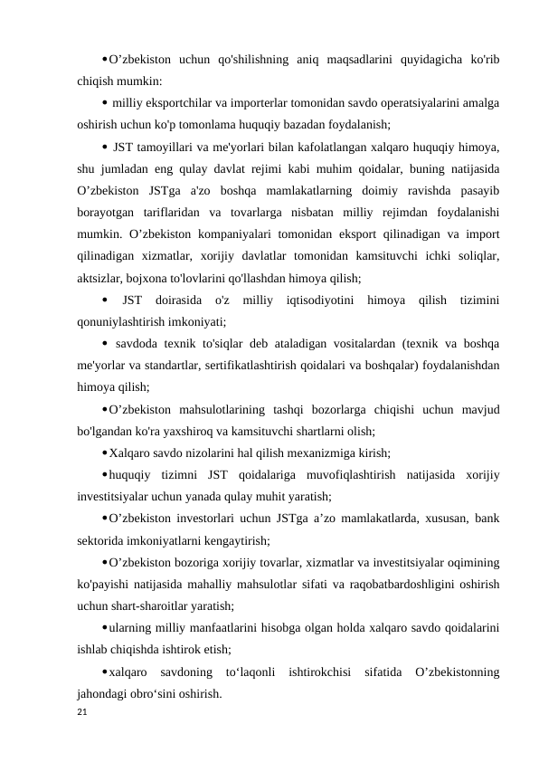 O’zbekiston  uchun  qo'shilishning  aniq  maqsadlarini  quyidagicha  ko'rib
chiqish mumkin: 
 milliy eksportchilar va importerlar tomonidan savdo operatsiyalarini amalga
oshirish uchun ko'p tomonlama huquqiy bazadan foydalanish; 
 JST tamoyillari va me'yorlari bilan kafolatlangan xalqaro huquqiy himoya,
shu jumladan eng qulay davlat rejimi kabi muhim qoidalar, buning natijasida
O’zbekiston  JSTga  a'zo  boshqa  mamlakatlarning  doimiy  ravishda  pasayib
borayotgan  tariflaridan  va  tovarlarga  nisbatan  milliy  rejimdan  foydalanishi
mumkin. O’zbekiston kompaniyalari tomonidan eksport qilinadigan va import
qilinadigan  xizmatlar,  xorijiy  davlatlar  tomonidan  kamsituvchi  ichki  soliqlar,
aktsizlar, bojxona to'lovlarini qo'llashdan himoya qilish; 
 
JST  doirasida  o'z  milliy  iqtisodiyotini  himoya  qilish  tizimini
qonuniylashtirish imkoniyati; 
 savdoda texnik to'siqlar deb ataladigan vositalardan (texnik va boshqa
me'yorlar va standartlar, sertifikatlashtirish qoidalari va boshqalar) foydalanishdan
himoya qilish; 
O’zbekiston  mahsulotlarining  tashqi  bozorlarga  chiqishi  uchun  mavjud
bo'lgandan ko'ra yaxshiroq va kamsituvchi shartlarni olish; 
Xalqaro savdo nizolarini hal qilish mexanizmiga kirish; 
huquqiy  tizimni  JST  qoidalariga  muvofiqlashtirish  natijasida  xorijiy
investitsiyalar uchun yanada qulay muhit yaratish; 
O’zbekiston investorlari uchun JSTga a’zo mamlakatlarda, xususan, bank
sektorida imkoniyatlarni kengaytirish; 
O’zbekiston bozoriga xorijiy tovarlar, xizmatlar va investitsiyalar oqimining
ko'payishi natijasida mahalliy mahsulotlar sifati va raqobatbardoshligini oshirish
uchun shart-sharoitlar yaratish; 
ularning milliy manfaatlarini hisobga olgan holda xalqaro savdo qoidalarini
ishlab chiqishda ishtirok etish; 
xalqaro  savdoning  to‘laqonli  ishtirokchisi  sifatida  O’zbekistonning
jahondagi obro‘sini oshirish. 
21
