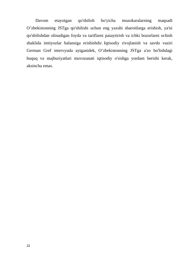 Davom  etayotgan  qo'shilish  bo'yicha  muzokaralarning  maqsadi
O’zbekistonning JSTga qo'shilishi uchun eng yaxshi sharoitlarga erishish, ya'ni
qo'shilishdan olinadigan foyda va tariflarni pasaytirish va ichki bozorlarni ochish
shaklida  imtiyozlar  balansiga  erishishdir. Iqtisodiy  rivojlanish  va  savdo  vaziri
German  Gref  intervyuda  aytganidek,  O’zbekistonning  JSTga  a'zo  bo'lishdagi
huquq  va  majburiyatlari  muvozanati  iqtisodiy  o'sishga  yordam  berishi  kerak,
aksincha emas. 
22
