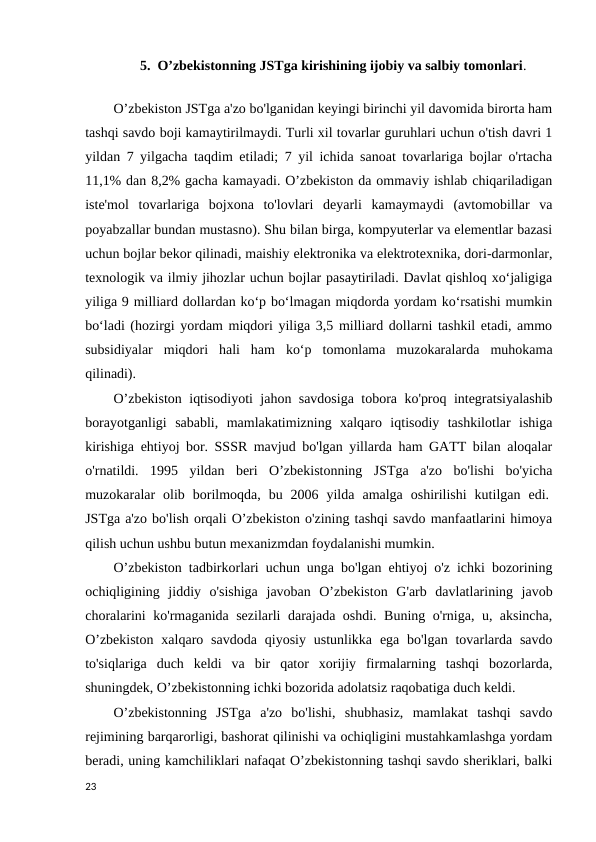 5.  O’zbekistonning JSTga kirishining ijobiy va salbiy tomonlari.
O’zbekiston JSTga a'zo bo'lganidan keyingi birinchi yil davomida birorta ham
tashqi savdo boji kamaytirilmaydi. Turli xil tovarlar guruhlari uchun o'tish davri 1
yildan 7 yilgacha taqdim etiladi; 7 yil ichida sanoat tovarlariga bojlar o'rtacha
11,1% dan 8,2% gacha kamayadi. O’zbekiston da ommaviy ishlab chiqariladigan
iste'mol  tovarlariga  bojxona  to'lovlari  deyarli  kamaymaydi  (avtomobillar  va
poyabzallar bundan mustasno). Shu bilan birga, kompyuterlar va elementlar bazasi
uchun bojlar bekor qilinadi, maishiy elektronika va elektrotexnika, dori-darmonlar,
texnologik va ilmiy jihozlar uchun bojlar pasaytiriladi. Davlat qishloq xoʻjaligiga
yiliga 9 milliard dollardan koʻp boʻlmagan miqdorda yordam koʻrsatishi mumkin
boʻladi (hozirgi yordam miqdori yiliga 3,5 milliard dollarni tashkil etadi, ammo
subsidiyalar  miqdori  hali  ham  koʻp  tomonlama  muzokaralarda  muhokama
qilinadi). 
O’zbekiston iqtisodiyoti jahon savdosiga tobora ko'proq integratsiyalashib
borayotganligi  sababli,  mamlakatimizning  xalqaro  iqtisodiy  tashkilotlar  ishiga
kirishiga ehtiyoj bor. SSSR mavjud bo'lgan yillarda ham GATT bilan aloqalar
o'rnatildi.  1995  yildan  beri  O’zbekistonning  JSTga  a'zo  bo'lishi  bo'yicha
muzokaralar  olib  borilmoqda,  bu  2006  yilda  amalga  oshirilishi  kutilgan  edi. 
JSTga a'zo bo'lish orqali O’zbekiston o'zining tashqi savdo manfaatlarini himoya
qilish uchun ushbu butun mexanizmdan foydalanishi mumkin. 
O’zbekiston tadbirkorlari uchun unga bo'lgan ehtiyoj o'z ichki bozorining
ochiqligining  jiddiy  o'sishiga  javoban  O’zbekiston  G'arb  davlatlarining  javob
choralarini ko'rmaganida sezilarli darajada oshdi. Buning o'rniga, u, aksincha,
O’zbekiston  xalqaro savdoda  qiyosiy  ustunlikka  ega bo'lgan  tovarlarda savdo
to'siqlariga  duch  keldi  va  bir  qator  xorijiy  firmalarning  tashqi  bozorlarda,
shuningdek, O’zbekistonning ichki bozorida adolatsiz raqobatiga duch keldi. 
O’zbekistonning  JSTga  a'zo  bo'lishi,  shubhasiz,  mamlakat  tashqi  savdo
rejimining barqarorligi, bashorat qilinishi va ochiqligini mustahkamlashga yordam
beradi, uning kamchiliklari nafaqat O’zbekistonning tashqi savdo sheriklari, balki
23
