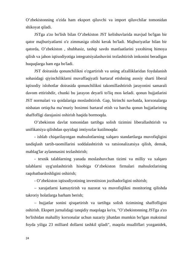 O’zbekistonning o'zida ham eksport qiluvchi va import qiluvchilar tomonidan
shikoyat qiladi. 
JSTga a'zo bo'lish bilan O’zbekiston JST kelishuvlarida mavjud bo'lgan bir
qator majburiyatlarni o'z zimmasiga olishi kerak bo'ladi. Majburiyatlar bilan bir
qatorda, O’zbekiston , shubhasiz, tashqi savdo manfaatlarini yaxshiroq himoya
qilish va jahon iqtisodiyotiga integratsiyalashuvini tezlashtirish imkonini beradigan
huquqlarga ham ega bo'ladi. 
JST doirasida qonunchilikni o'zgartirish va uning afzalliklaridan foydalanish
sohasidagi qiyinchiliklarni muvaffaqiyatli bartaraf etishning asosiy sharti liberal
iqtisodiy islohotlar doirasida qonunchilikni takomillashtirish jarayonini samarali
davom ettirishdir, chunki bu jarayon deyarli to'liq mos keladi. qonun hujjatlarini
JST normalari va qoidalariga moslashtirish. Gap, birinchi navbatda, korxonalarga
nisbatan ortiqcha maʼmuriy bosimni bartaraf etish va barcha qonun hujjatlarining
shaffofligi darajasini oshirish haqida bormoqda. 
O’zbekiston  davlat  tomonidan  tartibga  solish  tizimini  liberallashtirish  va
unifikatsiya qilishdan quyidagi imtiyozlar kutilmoqda: 
- ishlab chiqarilayotgan mahsulotlarning xalqaro standartlarga muvofiqligini
tasdiqlash  tartib-taomillarini  soddalashtirish  va  ratsionalizatsiya  qilish,  demak,
mablag'lar aylanmasini tezlashtirish; 
-  texnik  talablarning  yanada  moslashuvchan  tizimi  va  milliy  va  xalqaro
talablarni  uyg'unlashtirish  hisobiga  O’zbekiston  firmalari  mahsulotlarining
raqobatbardoshligini oshirish; 
- O’zbekiston iqtisodiyotining investitsion jozibadorligini oshirish; 
– xarajatlarni kamaytirish va nazorat va muvofiqlikni monitoring qilishda
takroriy holatlarga barham berish; 
–  hujjatlar  sonini  qisqartirish  va  tartibga  solish  tizimining  shaffofligini
oshirish. Ekspert jurnalidagi tanqidiy maqolaga ko'ra, "O’zbekistonning JSTga a'zo
bo'lishidan mahalliy korxonalar uchun nazariy jihatdan mumkin bo'lgan maksimal
foyda yiliga 23 milliard dollarni tashkil qiladi", maqola mualliflari yozganidek,
24
