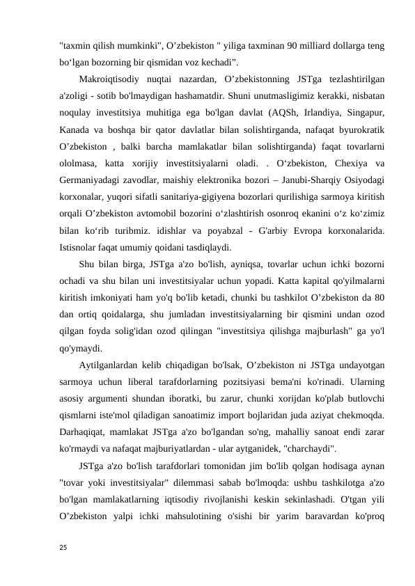 "taxmin qilish mumkinki", O’zbekiston " yiliga taxminan 90 milliard dollarga teng
bo‘lgan bozorning bir qismidan voz kechadi”. 
Makroiqtisodiy  nuqtai  nazardan,  O’zbekistonning  JSTga  tezlashtirilgan
a'zoligi - sotib bo'lmaydigan hashamatdir. Shuni unutmasligimiz kerakki, nisbatan
noqulay  investitsiya  muhitiga  ega  bo'lgan  davlat  (AQSh,  Irlandiya,  Singapur,
Kanada va boshqa bir qator davlatlar bilan solishtirganda, nafaqat byurokratik
O’zbekiston  ,  balki  barcha  mamlakatlar  bilan  solishtirganda)  faqat  tovarlarni
ololmasa,  katta  xorijiy  investitsiyalarni  oladi.  .  O‘zbekiston,  Chexiya  va
Germaniyadagi zavodlar, maishiy elektronika bozori – Janubi-Sharqiy Osiyodagi
korxonalar, yuqori sifatli sanitariya-gigiyena bozorlari qurilishiga sarmoya kiritish
orqali O’zbekiston avtomobil bozorini o‘zlashtirish osonroq ekanini o‘z ko‘zimiz
bilan  ko‘rib  turibmiz.  idishlar  va  poyabzal  -  G'arbiy  Evropa  korxonalarida.
Istisnolar faqat umumiy qoidani tasdiqlaydi. 
Shu bilan birga, JSTga a'zo bo'lish, ayniqsa, tovarlar uchun ichki bozorni
ochadi va shu bilan uni investitsiyalar uchun yopadi. Katta kapital qo'yilmalarni
kiritish imkoniyati ham yo'q bo'lib ketadi, chunki bu tashkilot O’zbekiston da 80
dan ortiq qoidalarga, shu jumladan investitsiyalarning bir qismini undan ozod
qilgan foyda solig'idan ozod qilingan "investitsiya qilishga majburlash" ga yo'l
qo'ymaydi. 
Aytilganlardan kelib chiqadigan bo'lsak, O’zbekiston ni JSTga undayotgan
sarmoya  uchun  liberal  tarafdorlarning  pozitsiyasi  bema'ni  ko'rinadi.  Ularning
asosiy argumenti shundan iboratki, bu zarur, chunki xorijdan ko'plab butlovchi
qismlarni iste'mol qiladigan sanoatimiz import bojlaridan juda aziyat chekmoqda.
Darhaqiqat, mamlakat JSTga a'zo bo'lgandan so'ng, mahalliy sanoat endi zarar
ko'rmaydi va nafaqat majburiyatlardan - ular aytganidek, "charchaydi". 
JSTga a'zo bo'lish tarafdorlari tomonidan jim bo'lib qolgan hodisaga aynan
"tovar yoki investitsiyalar" dilemmasi sabab bo'lmoqda: ushbu tashkilotga a'zo
bo'lgan  mamlakatlarning iqtisodiy  rivojlanishi  keskin  sekinlashadi.  O'tgan  yili
O’zbekiston  yalpi  ichki  mahsulotining  o'sishi  bir  yarim  baravardan  ko'proq
25
