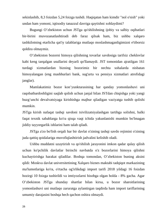 sekinlashib, 8,3 foizdan 5,24 foizga tushdi. Haqiqatan ham kimdir "nol o'sish" yoki
undan ham yomoni, iqtisodiy tanazzul davriga qaytishni xohlaydimi? 
Bugungi O’zbekiston uchun JSTga qo'shilishning ijobiy va salbiy oqibatlari
bir-birini  muvozanatlashtiradi  deb  faraz  qilsak  ham,  biz  ushbu  xalqaro
tashkilotning etarlicha qat'iy talablariga mutlaqo moslashmaganligimizni e'tiborsiz
qoldira olmaymiz. 
O’zbekiston bozorni himoya qilishning tovarlar savdosiga tarifsiz cheklovlar
kabi keng tarqalgan usullarini deyarli qo'llamaydi. JST tomonidan ajratilgan 161
turdagi  xizmatlardan  bizning  bozorimiz  bir  nechta  sohalarda  nisbatan
himoyalangan (eng mashhurlari bank, sug'urta va pensiya xizmatlari atrofidagi
janglar). 
Mamlakatimiz  bozor  kon’yunkturasining  har  qanday  yomonlashuvi  uni
raqobatbardoshligini saqlab qolish uchun janjal bilan JSTdan chiqishga yoki yangi
buzg‘unchi devalvatsiyaga kirishishga majbur qiladigan vaziyatga tushib qolishi
mumkin. 
JSTga kirish nafaqat tashqi savdoni tsivilizatsiyalashgan tartibga solishni, balki
faqat texnik sabablarga ko'ra qisqa vaqt ichida yakunlanishi mumkin bo'lmagan
jiddiy tayyorgarlik ishlarini ham talab qiladi. 
JSTga a'zo bo'lish orqali har bir davlat o'zining tashqi savdo rejimini o'zining
juda qattiq qoidalariga muvofiqlashtirish jadvalini kelishib oladi.
Ushbu muddatni uzaytirish va qo'shilish jarayonini imkon qadar qulay qilish
uchun  ko'pchilik  davlatlar  birinchi  navbatda  o'z  bozorlarini  himoya  qilishni
kuchaytirishga harakat qiladilar. Boshqa tomondan, O’zbekiston buning aksini
qildi: Moskva davlat universitetining Xalqaro biznes maktabi tadqiqot markazining
ma'lumotlariga ko'ra, o'rtacha og'irlikdagi import tarifi 2018 yildagi 16 foizdan
hozirgi 10 foizga tushirildi va imtiyozlarni hisobga olgan holda - 8% gacha. Agar
O’zbekiston  JSTga  shunday  shartlar  bilan  kirsa,  u  bozor  sharoitlarining
yomonlashuvi uni mutlaqo zaruratga aylantirgan taqdirda ham import tariflarining
umumiy darajasini boshqa hech qachon oshira olmaydi. 
26

